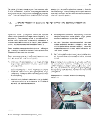 109
За ходом ЕСКО-закупівель можна слідкувати на сайті
ProZorro, обравши у розділі «Процедура» вкладку«Від-
криті торги для закупівлі енергосервісу» або за посилан-
ням*. Результати розроблення розділів ТЕО «Технічний
аналіз проекту» та «Організаційно-правові та функціо-
нальні рішення» повинні надавати можливість розра-
хувати всі необхідні дані для здійснення фінансово-еко-
номічного аналізу проекту.
4.5. Аналіз та управління ризиками при проектуванні та реалізації проектних
рішень
Проектний ризик – це сукупність ризиків, які передба-
чають загрозу економічній ефективності проекту, що
виражається в негативному впливі на потоки грошових
коштів. Тобто, проектний ризик можна розглядати як
шанс мати збитки або одержати дохід від інвестування в
проект із підвищення енергетичної ефективності.
Ризик називають зростаючою функцією часу із фінансо-
вої точки зору. Для довгострокових проектів ризик буде
більшим, ніж для короткострокових.
Варто враховувати наступні особливості проектного ри­
зику для проектів із енергоефективності:
Інтегрований характер (ризик інвестиційного про-
екту інтегрує у собі велику кількість інших інвести-
ційних ризиків).
Особливості прояву на різних стадіях реалізації (під-
готовчий, інвестиційний, експлуатаційний, тощо),
цей фактор ускладнює визначення сукупного про-
ектного ризику.
Залежність від тривалості життєвого циклу проекту
(довгострокові проекти потребують додаткових ін-
вестицій для зменшення ризиків).
Високий рівень коливання рівня ризику за типови-
ми проектами (навіть типові проекти будуть суттєво
відрізнятися залежно від місцевих умов).
Відсутність достатньої інформаційної бази для оцінки
ризиків (унікальність кожного проекту та умов його
реалізації не дозволяє використовувати у широкому
розумінні економіко-статичні, аналогові та інші ме-
тоди оцінки ризику).
Відсутність надійних ринкових індикаторів (це зни-
жує можливість одержання надійної оцінки чинників
ринку).
До ризиків, притаманних загальній ситуації в нашій кра-
їні, належать такі: політична нестабільність, чинна та
майбутня правова база для інвестицій, фінансова неста-
більність, неможливість конвертування гривню у тверду
валюту (долар США або євро), перспективи економіки в
цілому тощо.
Види ризиків та заходи їх мінімізації наведені у
таблиці 12:
1.
2.
3.
4.
5.
6.
*. www.prozorro.gov.ua/tender/search/?procedure_t=esco
 