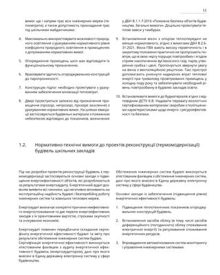 11
вимог ще і напрям трас всіх інженерних мереж (те-
пловтрати), а також допустимість прокладання трас
під шкільними майданчиками.
Максимально використовувати можливості природ-
ного освітлення з урахуванням нормативного рівня
коефіцієнта природного освітлення в приміщеннях
з дотриманням нормативних вимог.
Опорядження приміщень шкіл має відповідати їх
функціональному призначенню.
Враховувати здатність огороджувальних конструкцій
до паропроникності.
Конструкцію підлог необхідно проектувати з ураху-
ванням забезпечення мінімізації тепловтрат.
Двері проектуються залежно від призначення при-
міщення (прозорі, непрозорі, прозоре засклення) з
урахуванням нормативних вимог. На шляхах евакуа-
ції застосовуються будівельні матеріали з пожежною
небезпекою відповідно до показників, визначених
у ДБН В.1.1-7:2016 «Пожежна безпека об’єктів будів-
ництва. Загальні вимоги». Доцільно проектувати те-
плові завіси у тамбурах.
Встановлення вікон з опором теплопередачі не
менше нормативного, згідно з вимогами ДБН В.2.6-
31:2021. Вікна ПВХ мають високу герметичність і в
закритому положенні практично не пропускають по-
вітря, що в свою чергу порушує повітрообмін і згодом
сприяє накопиченню вуглекислого газу, парів, утво-
ренню грибка і цвілі. Пропонується звернути увагу
на вікна з вентиляційною решіткою. Такі пристрої
допомагають уникнути надмірних втрат теплової
енергії при тривалому провітрюванні приміщень у
холодну пору року та забезпечувати необхідний рі-
вень повітрообміну в будівлях закладів освіти.
Встановлювати вимоги до будматеріалів згідно з від-
повідним ДСТУ Б.В. Надавати перевагу екологічно
сертифікованим матеріалам і виробам з поліпшени-
ми характеристиками щодо енерго- і ресуроефектив-
ності та безпеки.
4.
5.
6.
7.
8.
Під час розробки проектів реконструкції будівель з тер-
момодернізації застосовуються основні заходи з підви-
щення енергоефективності об’єктів, які розроблюються
за результатами енергоаудиту. Енергетичний аудит доз-
воляє виявити всі чинники, що негативно впливають на
експлуатаційну надійність будівлі і безперебійну роботу
інженерних систем та зовнішніх теплових мереж.
Енергоаудит визначає конкретні причини неефективно-
го енергоспоживання та дає перелік енергоефективних
заходів з їх орієнтовними вартістю, строками окупності
та очікуваною економію.
Енергоаудит повинен передбачати складання серти-
фікату енергетичної ефективності будівлі та звіту про
результати обстеження інженерних систем будівлі.
Сертифікація енергетичної ефективності виконується
атестованим фахівцем з аудиту енергетичної ефек-
тивності будівель (енергоаудитором), дані про якого
внесені в Єдину державну електронну систему у сфері
будівництва.
Обстеження інженерних систем будівлі виконується
атестованим фахівцем з обстеження інженерних систем,
дані про якого внесені в Єдину державну електронну
систему у сфері будівництва.
Основні заходи із забезпечення (підвищення рівня)
енергетичної ефективності будівель:
Підвищення теплотехнічних показників огороджу-
вальних конструкцій будівель.
Встановлення засобів обліку (в тому числі засобів
диференційного (погодинного) обліку споживання
електричної енергії) та регулювання споживання
енергетичних ресурсів.
Впровадження автоматизованих систем моніторингу
і управління інженерними системами.
1.2. Нормативно-технічні вимоги до проектів реконструкції (термомодернізації)
будівель шкільних закладів
9.
10.
1.
2.
3.
 