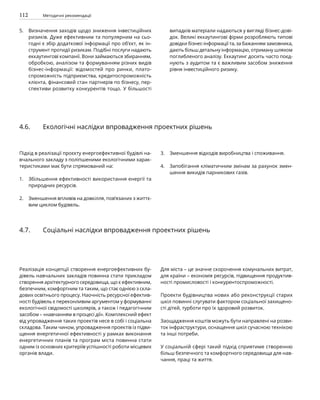 112 Методичні рекомендації
Визначення заходів щодо зниження інвестиційних
ризиків. Дуже ефективним та популярним на сьо­
годні є збір додаткової інформації про об’єкт, як ін-
струмент протидії ризикам. Подібні послуги надають
еккаутингові компанії. Вони займаються збиранням,
обробкою, аналізом та формуванням різних видів
бізнес-інформації: відомостей про ринки, плато-
спроможність підприємства, кредитоспроможність
клієнта, фінансовий стан партнерів по бізнесу, пер-
спективи розвитку конкурентів тощо. У більшості
випадків матеріали надаються у вигляді бізнес-дові-
док. Великі еккаутингові фірми розробляють типові
довідки бізнес-інформації та, за бажанням замовника,
дають більш детальну інформацію, отриману шляхом
поглибленого аналізу. Еккаутинг досить часто поєд-
нують з аудитом та є важливим засобом зниження
рівня інвестиційного ризику.
5.
Підхід в реалізації проєкту енергоефективної будівлі на-
вчального закладу з поліпшеними екологічними харак-
теристиками має бути спрямований на:
Збільшення ефективності використання енергії та
природних ресурсів.
Зменшення впливів на довкілля, пов’язаних з життє-
вим циклом будівель.
Зменшення відходів виробництва і споживання.
Запобігання кліматичним змінам за рахунок змен-
шення викидів парникових газів.
4.6. Екологічні наслідки впровадження проектних рішень
Реалізація концепції створення енергоефективних бу-
дівель навчальних закладів повинна стати прикладом
створення архітектурного середовища, що є ефективним,
безпечним, комфортним та таким, що стає однією з скла-
дових освітнього процесу. Наочність ресурсної ефектив-
ності будівель є переконливим аргументом у формуванні
екологічної свідомості школярів, а також і педагогічним
засобом – «навчанням в процесі дії». Комплексний ефект
від упровадження таких проектів несе в собі і соціальна
складова. Таким чином, упровадження проектів із підви-
щення енергетичної ефективності у рамках виконання
енергетичних планів та програм міста повинна стати
одним із основних критеріїв успішності роботи місцевих
органів влади.
Для міста – це значне скорочення комунальних витрат,
для країни – економія ресурсів, підвищення продуктив-
ності промисловості і конкурентоспроможності.
Проекти будівництва нових або реконструкції старих
шкіл повинні слугувати фактором соціальної захищено-
сті дітей, турботи про їх здоровий розвиток.
Заощадження коштів можуть бути направлені на розви-
ток інфраструктури, оснащення шкіл сучасною технікою
та інші потреби.
У соціальній сфері такий підхід сприятиме створенню
більш безпечного та комфортного середовища для нав-
чання, праці та життя.
4.7. Соціальні наслідки впровадження проектних рішень
3.
4.
1.
2.
 