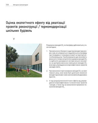 114 Методичні рекомендації
Оцінка екологічного ефекту від реалізації
проектів реконструкції / термомодернізації
шкільних будівель
V
Розрахунки викидів СО2
в атмосферу здійснюються у та-
ких випадках:
При визначенні базового кадастру викидів парнико-
вих газів, які утворюються і видаляються в атмосферу
при генеруванні і споживанні енергії на території міс­
та в базовому році. Такий розрахунок дає можливість
визначити головні антропогенні джерела викидів СО2
та здійснити ранжування секторів міської економі-
ки за критерієм величини зменшення викидів СО2
внаслідок упровадження енергоефективних проектів
закладів освіти.
При визначенні прогнозованих викидів СО2
на межі
певного року, коли може бути досягнуте зниження
викидів парникових газів на встановлений державою
відсоток.
У ході розрахунків екологічного ефекту від упрова-
дження енергоефективних та екологічних проектів
і заходів, а також під час визначення проміжних по­
казників викидів СО2
.
1.
2.
3.
 