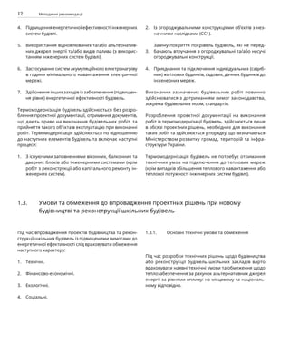 12 Методичні рекомендації
Підвищення енергетичної ефективності інженерних
систем будівлі.
Використання відновлюваних та/або альтернатив-
них джерел енергії та/або видів палива (з викорис-
танням інженерних систем будівлі).
Застосування систем акумуляційного електронагріву
в години мінімального навантаження електричної
мережі.
Здійснення інших заходів із забезпечення (підвищен-
ня рівня) енергетичної ефективності будівель.
Термомодернізація будівель здійснюється без розро-
блення проектної документації, отримання документів,
що дають право на виконання будівельних робіт, та
прийняття такого об’єкта в експлуатацію при виконанні
робіт. Термомодернізація здійснюється по відношенню
до наступних елементів будівель та включає наступні
процеси:
З існуючими заповненнями віконних, балконних та
дверних блоків або інженерними системами (крім
робіт з реконструкції або капітального ремонту ін-
женерних систем).
Із огороджувальними конструкціями об’єктів з нез-
начними наслідками (СС1).
Заміну покриття покрівель будівель, які не перед-
бачають втручання в огороджувальні та/або несучі
огороджувальні конструкції.
Приєднання та підключення індивідуальних (садиб-
них) житлових будинків, садових, дачних будинків до
інженерних мереж.
Виконання зазначених будівельних робіт повинно
здійснюватися з дотриманням вимог законодавства,
зокрема будівельних норм, стандартів.
Розроблення проектної документації на виконання
робіт із термомодернізації будівель, здійснюється лише
в обсязі проектних рішень, необхідних для виконання
таких робіт та здійснюється у порядку, що визначається
Міністерством розвитку громад, територій та інфра-
структури України.
Термомодернізація будівель не потребує отримання
технічних умов на підключення до теплових мереж
(крім випадків збільшення теплового навантаження або
теплової потужності інженерних систем будівлі).
4.
5.
6.
7.
1.
2.
3.
4.
Під час впровадження проектів будівництва та рекон-
струкції шкільних будівель із підвищеними вимогами до
енергетичної ефективності слід враховувати обмеження
наступного характеру:
Технічні.
Фінансово-економічні.
Екологічні.
Соціальні.
Під час розробки технічних рішень щодо будівництва
або реконструкції будівель шкільних закладів варто
враховувати наявні технічні умови та обмеження щодо
теплозабезпечення за рахунок альтернативних джерел
енергії за рівнями впливу: на місцевому та національ-
ному відповідно.
1.3. Умови та обмеження до впровадження проектних рішень при новому
будівництві та реконструкції шкільних будівель
1.3.1. Основні технічні умови та обмеження
1.
2.
3.
4.
 