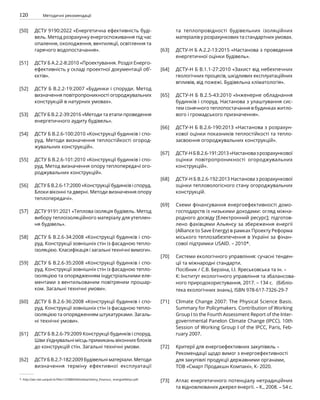 120 Методичні рекомендації
ДСТУ 9190:2022 «Енергетична ефективність буді-
вель. Метод розрахунку енергоспоживання під час
опалення, охолодження, вентиляції, освітлення та
гарячого водопостачання».
ДСТУ Б А.2.2-8:2010 «Проектування. Розділ Енерго-
ефективність у складі проектної документації об’-
єктів».
ДСТУ Б В.2.2-19:2007 «Будинки і споруди. Метод
визначення повітропроникності огороджувальних
конструкцій в натурних умовах».
ДСТУ Б В.2.2-39:2016 «Методи та етапи проведення
енергетичного аудиту будівель».
ДСТУ Б В.2.6-100:2010 «Конструкції будинків і спо-
руд. Методи визначення теплостійкості огород-
жувальних конструкцій».
ДСТУ Б В.2.6-101:2010 «Конструкції будинків і спо-
руд. Метод визначення опору теплопередачі ого-
роджувальних конструкцій».
ДСТУ Б В.2.6-17:2000 «Конструкції будинків і споруд.
Блоки віконні та дверні. Методи визначення опору
теплопередачі».
ДСТУ 9191:2021 «Теплова ізоляція будівель. Метод
вибору теплоізоляційного матеріалу для утеплен-
ня будівель».
ДСТУ Б В.2.6-34:2008 «Конструкції будинків і спо-
руд. Конструкції зовнішніх стін із фасадною тепло-
ізоляцією. Класифікація і загальні технічні вимоги».
ДСТУ Б В.2.6-35:2008 «Конструкції будинків і спо-
руд. Конструкції зовнішніх стін із фасадною тепло-
ізоляцією та опорядженням індустріальними еле-
ментами з вентильованим повітряним прошар-
ком. Загальні технічні умови».
ДСТУ Б В.2.6-36:2008 «Конструкції будинків і спо-
руд. Конструкції зовнішніх стін із фасадною тепло-
ізоляцією та опорядженням штукатурками. Загаль-
ні технічні умови».
ДСТУ Б В.2.6-79:2009 Конструкції будинків і споруд.
Шви з’єднувальні місць примикань віконних блоків
до конструкцій стін. Загальні технічні умови.
ДСТУ Б В.2.7-182:2009 Будівельні матеріали. Методи
визначення терміну ефективної експлуатації
та теплопровідності будівельних ізоляційних
матеріалів у розрахункових та стандартних умовах.
ДСТУ-Н Б А.2.2-13:2015 «Настанова з проведення
енергетичної оцінки будівель».
ДСТУ-Н Б В.1.1-27:2010 «Захист від небехпечних
геологічних процесів, шкідливих експлуатаційних
впливів, від пожежі. Будівельна кліматологія».
ДСТУ-Н Б В.2.5-43:2010 «Інженерне обладнання
будинків і споруд. Настанова з улаштування сис-
тем сонячного теплопостачання в будинках житло-
вого і громадського призначення».
ДСТУ-Н Б В.2.6-190:2013 «Настанова з розрахун-
кової оцінки показників теплостійкості та тепло-
засвоєння огороджувальних конструкцій».
ДСТУ-НБВ.2.6-191:2013«Настановазрозрахункової
оцінки повітропроникності огороджувальних
конструкцій».
ДСТУ-Н Б В.2.6-192:2013 Настанова з розрахункової
оцінки тепловологісного стану огороджувальних
конструкцій.
Схеми фінансування енергоефективності домо-
господарств із низькими доходами: огляд міжна-
родного досвіду [Електронний ресурс]; підготов-
лено фахівцями Альянсу за збереження енергії
(Alliance to Save Energy) в рамках Проекту Реформа
міського теплозабезпечення в Україні за фінан-
сової підтримки USAID. – 2010*.
Системи екологічного управління: сучасні тенден-
ції та міжнародні стандарти.
Посібник / С.В. Берзіна, І.І. Яреськовська та ін. –
К: Інститут екологічного управління та збалансова-
ного природокористування, 2017. – 134 с. (Бібліо-
тека екологічних знань), ISBN 978-617-7326-29-7
Climate Change 2007: The Physical Science Basis.
Summary for Policymakers. Contribution of Working
Group I to the Fourth Assessment Report of the Inter-
governmental Panelon Climate Change (IPCC). 10th
Session of Working Group I of the IPCC, Paris, Feb-
ruary 2007.
Критерії для енергоефективних закупівель –
Рекомендації щодо вимог з енергоефективності
для закупівлі продукції державними органами,
ТОВ «Смарт Продакшн Компані», К- 2020.
Атлас енергетичного потенціалу нетрадиційних
та відновлюваних джерел енергії. – К., 2008. – 54 с.
[50]
[51]
[52]
[53]
[54]
[55]
[56]
[57]
[58]
[59]
[60]
[61]
[62]
[63]
[64]
[65]
[66]
[67]
[68]
[69]
[70]
[71]
[72]
[73]
*. http://aer.net.ua/pub-lic/files1/OSBB/biblioteka/shemy_finansuv_ energoefektyv.pdf.
 