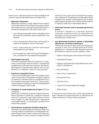 15
Існують різні схеми фінансування проектів будівництва
та реконструкції енергоефективних закладів освіти:
Державна підтримка:
Державна підтримка у сфері забезпечення енерге-
тичної ефективності встановлюється в рамках реалі-
зації Національного плану дій з енергоефективності.
Основними джерелами інвестицій можуть бути:
кошти Фонду енергоефективності (передбачається
розширення напрямків надання державної під-
тримки);
кошти міжнародних фінансових організацій та
проектів міжнародної технічної допомоги;
кошти енергосервісних компаній (виконавців
енергосервісних договорів);
кошти приватних інвестицій самих бенефіціарів;
інші, не заборонені законодавством джерела.
Міжнародні інвестиції:
У більшості випадків інвестиції надаються на підго-
товку та реалізацію проектів певного спрямування
передбаченого діючою інвестиційною програмою,
фінансування після реалізації проекту часто не про-
довжується, потребують гарантій з боку держави.
Українські комерційні банки:
У більшості випадків дана схема фінансування реа-
лізується банками за програмами надання кредитів
на невеликі за обсягом проекти, передбачається ко-
роткотривала реалізація проектів (1-2 роки), довго-
тривалі проекти потребують гарантій з боку держави
та/або міжнародних організацій.
Співпраця за енергосервісною угодою (ЕСКО-до-
говорами):
Здебільшого реалізація за даною моделлю фінансу-
вання притаманна проектам з швидким терміном
окупності за рахунок інвестицій сторонніх компа-
ній, що беруть на себе зобов’язання з підвищення
енергоефективності та покращення внутрішнього
мікроклімату будівлі.
Фінансування за рахунок місцевого бюджету:
Реалізація такої фінансування підтримки буде зале-
жати від наявності розроблених і затверджених міс-
цевих енергетичних планів, створених місцевих фо-
ндів, відповідності проекту цілям та заходам програм
реалізації. При цьому згідно законодавства заощад-
жені в результаті впровадження енергоефективних
заходів кошти можуть спрямовуватися до місцевих
револьверних фондів лише з метою реінвестування
в подальші інвестиції в енергоефективність.
Інвестиції власних коштів закладів дошкільної
освіти:
У більшості випадків це залучення відносно
незначних за обсягом коштів, що отримуються як
благодійні, спонсорські внески, економія від раніше
впроваджених заходів тощо.
Інші фінансово-економічні умови та відповідні
обмеження, які можуть виникнути:
Найчастіше залучення інвестицій для громадських
закладів, в тому числі закладів дошкільної освіти,
відбувається з використанням моделей сумісного
фінансування з декількох різних джерел, а саме:
Кредити міжнародних фінансових організацій.
Комерційний кредит.
Кредити від виробників енергоефективних мате-
ріалів та обладнання.
Міський бюджет.
Власні кошти підприємств.
Фінансовий лізинг.
Грантові кошти.
Послуги ЕСП (енергосервісний підряд).
ЕСКО послуги.
В залежності від використаної схеми фінансування
варто передбачити додаткові умови та обмеження, які
можуть виникнути та повинні бути дотримані.
1.3.2. Основні фінансово-економічні умови та обмеження
1.
2.
3.
4.
5.
6.
7.
•
•
•
•
•
•
•
•
•
•
•
•
•
 