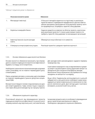 16 Методичні рекомендації
Таблиця 3. Додаткові умови та обмеження
Фінансово-економічні умови Обмеження
1. Міжнародні інвестиції. У більшості випадків надаються на підготовку та реалізацію
проектів певного спрямування передбаченого діючою інвести-
ційною програмою, фінансування після реалізації проекту часто
не продовжується, потребують гарантій з боку держави.
2. Українські комерційні банки. Надання кредитів на невеликі за обсягом проекти, короткотри-
вала реалізація проектів (1-2 роки), довготривалі проекти по-
требують гарантій з боку держави чи міжнародних організацій.
3. Інвестиції власних коштів закладів
освіти.
Обмежується лише обсягами та їх наявністю.
4. Співпраця за енергосервісною угодою. Реалізація проектів з швидким терміном окупності.
Основні екологічні обмеження виникають при впрова-
дженні у проекти підвищення енергетичної ефективності
будівель та споруд чистої енергетики.
Необхідним є визначення показників викидів шкідливих
газів в атмосферу, які не повинні перевищувати допу-
стимий рівень.
Рівень шкідливих речовин у нижньому шарі атмосфери
не повинен перевищувати граничні допустимі концен-
трації (ГДК).
Використання твердого палива із відновлювальних дже-
рел енергії (деревина, торф, солома тощо) є недоціль-
ним через збільшення викидів під час процесу горіння.
Для закладів освіти рекомендовано надавати перевагу
природному газу.
У разі заміни природного газу на відновлювальні джере-
ла енергії слід виконувати оцінку додаткових витрат на
обладнання для очищення атмосферних викидів.
Визначення площі озеленення слід приймати як площу
насаджень не менше 6 м2
на людину.
Якщо об’єкт будівництва розташовується в щільній
забудові міста, для досягнення необхідної норми впро-
ваджуються проекти вертикального озеленення та ство-
рення озеленених дахів. Дані методи дуже позитивно
впливають на екологічний стан у містах.
1.3.3. Основні обмеження щодо екологічної безпеки
Позитивний результат від впровадження проектів
підвищення енергетичної ефективності та екологічності
напряму залежить від персоналу шкіл, частково батьків,
їм важливо розуміти мету та особливості впровадження
даних проектів для максимального ефекту.
Необхідним є врахування cоціальних обмежень.
1.3.4. Обмеження соціального характеру
 