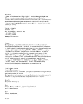 Видавник
Проєкт «Просування енергоефективності та імплементації Директиви
ЄС про енергоефективність в Україні», що реалізується Deutsche
Gesellschaft für Internationale Zusammenarbeit GmbH (GIZ) в Україні від імені
Федерального міністерства економічного співробітництва та розвитку
Німеччини у співпраці з Державним секретаріатом з економічних питань
Швейцарії (SECO).
Юридична адреса
01004, м. Київ,
вул. Антоновича (Горького), 16Б
+38 044 594 07 60
+38 044 594 07 64
www.giz.de/ukraine-ua
Автори
Дмитро Богдан, Інститут екологічного управління та збалансованого
природокористування; Олег Картавцев, Інститут екологічного управління
та збалансованого природокористування; д.т.н., проф. Володимир Скочко,
кафедра архітектурних конструкцій КНУБА, NZEB Hub КНУБА; к.т.н. доц.
Сергій Кожедуб, кафедра архітектурних конструкцій КНУБА, NZEB Hub
КНУБА; к.т.н., доц. Олександр Погосов, кафедра теплотехніки КНУБА,
NZEB Hub КНУБА; к.арх., доц. Олексій Ященко, кафедра архітектурних
конструкцій КНУБА, NZEB Hub КНУБА; Євген Кулінко, кафедра теплотехніки
КНУБА, NZEB Hub КНУБА; Андрій Посікера, кафедра архітектурних
конструкцій КНУБА, NZEB Hub КНУБА, Сергієва Дар'я, NZEB Hub КНУБА.
Світлана Берзіна, ВГО Жива планета; Світлана Перминова, Центр
екологічної сертифікації та маркування ВГО Жива планета.
Редакторська колегія
Наталія Дюжилова, к.т.н.
Іма Хренова-Шимкіна, GIZ GmbH, доктор філософії з публічного управління
Вікторія Школьна, GIZ GmbH
Дмитро Марусич, консультант проєкту «Просування енергоефективності та
імплементація Директиви ЄС про енергоефективність в Україні»
Дизайн
Владислав Паламарчук
Фото
Freepik, Донецька обласна державна адміністрація,
ВГО «Жива планета»
Друк
«Смарт Продакшн»
© 2024
 