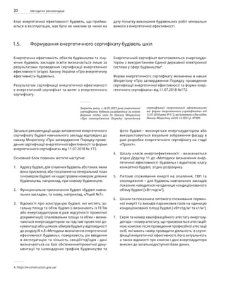 20 Методичні рекомендації
Загальні рекомендації щодо заповнення енергетичного
сертифікату будівлі навчального закладу відповідно до
наказу Мінрегіону «Про затвердження Порядку прове-
дення сертифікації енергетичної ефективності та форми
енергетичного сертифіката» від 11.07.2018 № 172.
Основний блок повинен містити наступне:
Адресу будівлі, для існуючих будівель або таких, яким
вона присвоєна, або посилання на генеральний план
із номером будівлі чи кадастровим номером ділянки
будівництва, наприклад, при новому будівництві.
Функціональне призначення будівлі «будівлі навча-
льних закладів», та назву, наприклад, «Ліцей №7».
Відомості про конструкцію будівлі, які містять за-
гальну площу та об’єм будівлі (і визначають із ТЕПів
або енергоаудитором в разі відсутності проектної
документації); опалювальна площа та об’єм – визна-
чаються енергоаудитором на підставі проектної до-
кументації або шляхом обмірів будівлі у відповідності
до розділу ІІІ п.8 «Методики визначення енергетичної
ефективності будівель»; поверховість, рік введення
в експлуатацію та кількість секцій/під’їздів – дані
визначаються на базі обстеження/проектної доку-
ментації та календарних графіків будівництва та
фото будівлі – воконується енергоаудитором або
використовується візуальне зображення фасаду в
разі розробки енергетичного сертифікату на стадії
«Проєкт».
Шкалу класів енергоефективності - визначається
згідно Додатку 11 до «Методики визначення енер-
гетичної ефективності будівель» і відміткою класу
конкретної будівлі, згідно розрахунку.
Питоме споживання енергії на опалення, ГВП та
охолодження – для будівель навчальних закладів
показник наводиться на одиницю кондиціонованого
об’єму будівлі [кВт·год/м3
].
Шкали та показники питомого споживання первин-
ної енергії та викидів парникових газів на одиницю
кондиціонованої площі будівлі [кВт·год/м2
та кг/м2
].
Серія та номер кваліфікаційного атестату енергоау-
дитора – номер атестату, що присвоюється атестацій-
ною комісією після проведення професійної атестації
осіб, які мають намір провадити діяльність із серти-
фікації енергетичної ефективності, його актуальність
а також відомості про комісію і дані енергоаудитора
внесені до загальнодоступної бази даних.
Енергетична ефективність об’єктів будівництва та існу-
ючих будівель закладів освіти визначається лише за
результатами проведення сертифікації енергетичної
ефективності (згідно Закону України «Про енергетичну
ефективність будівель»).
Результатом сертифікації енергетичної ефективності
є енергетичний сертифікат та витяг з енергетичного
сертифікату.
Енергетичний сертифікат виготовляється енергоауди-
тором з використанням Єдиної державної електронної
системи у сфері будівництва4
.
Форма енергетичного сертифікату визначена в наказі
Мінрегіону «Про затвердження Порядку проведення
сертифікації енергетичної ефективності та форми енер-
гетичного сертифіката» від 11.07.2018 №172.
1.5. Формування енергетичного сертифікату будівель шкіл
Зверніть увагу, з 14.02.2022 року енергетичні
сертифікати будівель складаються за новою
формою згідно змін до Наказу Мінрегіону
«Про затвердження Порядку проведення
сертифікації енергетичної ефективності
та форми енергетичного сертифіката» від
11.07.2018 року №172, які вступили в дію згідно
Наказу Мінрегіону від 01.12.2021 р. №309.
4. https://e-construction.gov.ua/
Клас енергетичної ефективності будівель, що прийма-
ються в експлуатацію, має бути не нижчим за чинні на
дату початку виконання будівельних робіт мінімальні
вимоги з енергетичної ефективності.
1.
2.
3.
4.
5.
6.
7.
 