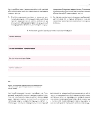 25
Наступний блок енергетичного сертифікату «III. Фактичні
або проектні характеристики інженерних систем будівлі»
повинен містити:
Опис інженерних систем, таких як опалення, вен-
тиляція, охолодження та кондиціонування, система
гарячого водопостачання, система освітлення; що
виконується на базі розділів проектної документації
таких розділів як: «Опалення, вентиляція та кондиці-
онування», «Водопровід та каналізація»; «Тепломеха-
нічні рішення»; «Електричне освітлення (внутрішнє)»
або на підставі обстеження даних систем.
На підставі аналізу проектної документації в розділі
автоматизації або на підставі обстеження інженер-
них систем також присвоюються класи інженерним
системам.
1. 2.
Рис.5
Форма третього блоку енергетичного сертифікату будівлі
«III. Фактичні або проектні характеристики інженерних
систем будівлі»
Наступний блок енергетичного сертифікату «IV. Реко­
мендації щодо забезпечення (підвищення рівня) енер-
гетичної ефективності» повинен містити рекомендації,
щодо підвищення рівня енергетичної ефективності,
наприклад, завдяки заходам по підвищенню опору те-
плопередачі зовнішніх огороджувальних конструкцій
(утеплення) чи модернізації інженерних систем або їх
частин чи окремих елементів, із наведення орієнтовних
капітальних затрат на впровадження заходу, очікувана
економія енергоресурсів та відповідно фінансова вигода
в порівнянні із базовим (розрахунковим) сценарієм та
визначений простий період окупності кожного заходу.
III. Фактичні або проектні характеристики інженерних систем будівлі
Системи опалення
Системи охолодження, кондиціонування
Системи постачання гарячої води
Системи освітлення
 