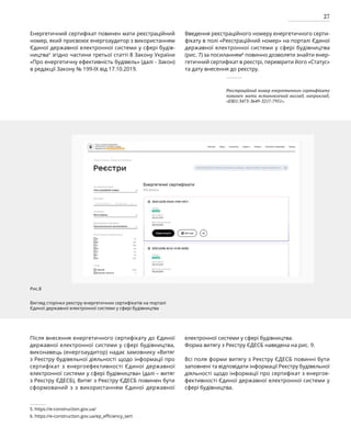 27
Енергетичний сертифікат повинен мати реєстраційний
номер, який присвоює енергоаудитор з використанням
Єдиної державної електронної системи у сфері будів-
ництва5
згідно частини третьої статті 8 Закону України
«Про енергетичну ефективність будівель» (далі - Закон)
в редакції Закону № 199-IX від 17.10.2019.
Введення реєстраційного номеру енергетичного серти-
фікату в полі «Реєстраційний номер» на порталі Єдиної
державної електронної системи у сфері будівництва
(рис. 7) за посиланням6
повинно дозволяти знайти енер-
гетичний сертифікат в реєстрі, перевірити його «Статус»
та дату внесення до реєстру.
Рис.8
Вигляд сторінки реєстру енергетичних сертифікатів на порталі
Єдиної державної електронної системи у сфері будівництва
Після внесення енергетичного сертифікату до Єдиної
державної електронної системи у сфері будівництва,
виконавець (енергоаудитор) надає замовнику «Витяг
з Реєстру будівельної діяльності щодо інформації про
сертифікат з енергоефективності Єдиної державної
електронної системи у сфері будівництва» (далі – витяг
з Реєстру ЄДЕСБ), Витяг з Реєстру ЄДЕСБ повинен бути
сформований з з використанням Єдиної державної
електронної системи у сфері будівництва.
Форма витягу з Реєстру ЄДЕСБ наведена на рис. 9.
Всі поля форми витягу з Реєстру ЄДЕСБ повинні бути
заповнені та відповідати інформації Реєстру будівельної
діяльності щодо інформації про сертифікат з енергое-
фективності Єдиної державної електронної системи у
сфері будівництва.
5. https://e-construction.gov.ua/
6. https://e-construction.gov.ua/ep_efficiency_sert
Реєстраційний номер енергетичного сертифікату
повинен мати встановлений вигляд, наприклад,
«ES01:3473-3649-3217-7951».
 