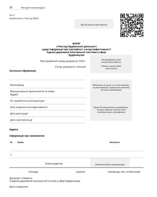 28 Методичні рекомендації
Виконавець
Функціональне призначення та назва
будівлі
Рік прийняття в експлуатацію
Клас енергетичної ефективності
Дата реєстрації
Дата закінчення дії
ВИТЯГ
з Реєстру будівельної діяльності
щодо інформації про сертифікат з енергоефективності
Єдиної державної електронної системи у сфері
будівництва
Реєстраційний номер документу: ESO1:
Статус документа: Чинний
Загальна інформація
Адреса
Інформація про замовників
№ Назва Контакти
1.
Енергоаудитор
		 (посада)					 (підпис)			 (прізвище, ім’я, по батькові)
Документ створено
в Єдиній державній електронній системі у сфері будівництва.
Дата створення:
Рис.9
Форма витягу з Реєстру ЄДЕСБ
QR-код повинен бути дійсним
Обов’язково не нижче «С», після проведен-
ня реконструкції, капітального ремонту
та нового будівництва
Термін дії енергетичного сертифікату -
10 років, втрачає чинність після
складання нового сертифікату
Особистий підпис енергаудитора
Реєстраційний номер
повинен бути дійсним
Статус повинен бути
лише чинним
 