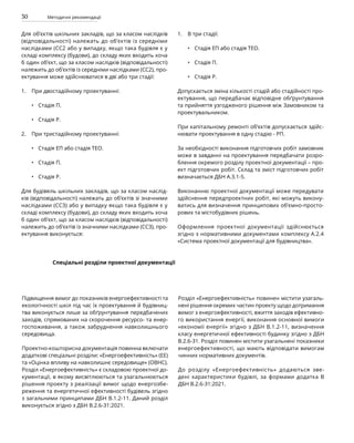 30 Методичні рекомендації
Для об’єктів шкільних закладів, що за класом наслідків
(відповідальності) належать до об’єктів із середніми
наслідками (СС2 або у випадку, якщо така будівля є у
складі комплексу (будови), до складу яких входить хоча
б один об’єкт, що за класом наслідків (відповідальності)
належить до об’єктів із середніми наслідками (СС2), про-
ектування може здійснюватися в дві або три стадії:
При двостадійному проектуванні:
Стадія П.
Стадія Р.
При тристадійному проектуванні:
Стадія ЕП або стадія ТЕО.
Стадія П.
Стадія Р.
Для будівель шкільних закладів, що за класом наслід-
ків (відповідальності) належать до об’єктів зі значними
наслідками (ССЗ) або у випадку якщо така будівля є у
складі комплексу (будови), до складу яких входить хоча
б один об’єкт, що за класом наслідків (відповідальності)
належить до об’єктів із значними наслідками (ССЗ), про-
ектування виконується:
В три стадії:
Стадія ЕП або стадія ТЕО.
Стадія П.
Стадія Р.
Допускається зміна кількості стадій або стадійності про-
ектування, що передбачає відповідне обґрунтування
та прийняття узгодженого рішення між Замовником та
проектувальником.
При капітальному ремонті об’єктів допускається здійс-
нювати проектування в одну стадію - РП.
За необхідності виконання підготовчих робіт замовник
може в завданні на проектування передбачати розро-
блення окремого розділу проектної документації – про-
ект підготовчих робіт. Склад та зміст підготовчих робіт
визначається ДБН А.3.1-5.
Виконанню проектної документації може передувати
здійснення передпроектних робіт, які можуть викону-
ватись для визначення принципових об’ємно-просто-
рових та містобудівних рішень.
Оформлення проектної документації здійснюється
згідно з нормативними документами комплексу А.2.4
«Система проектної документації для будівництва».
•
•
•
•
•
•
•
•
1.
2.
1.
Спеціальні розділи проектної документації
Підвищення вимог до показників енергоефективності та
екологічності шкіл під час їх проектування й будівниц-
тва виконується лише за обґрунтування передбачених
заходів, спрямованих на скорочення ресурсо- та енер-
госпоживання, а також забруднення навколишнього
середовища.
Проектно-кошторисна документація повинна включати
додаткові спеціальні розділи: «Енергоефективність» (ЕЕ)
та «Оцінка впливу на навколишнє середовище» (ОВНС).
Розділ «Енергоефективність» є складовою проектної до-
кументації, в якому висвітлюються та узагальнюються
рішення проекту з реалізації вимог щодо енергозбе-
реження та енергетичної ефективності будівель згідно
з загальними принципами ДБН В.1.2-11. Даний розділ
виконується згідно з ДБН В.2.6-31:2021.
Розділ «Енергоефективність» повинен містити узагаль-
нені рішення окремих частин проекту щодо дотримання
вимог з енергоефективності, вжиття заходів ефективно-
го використання енергії, виконання основної вимоги
«економії енергії» згідно з ДБН В.1.2-11, визначення
класу енергетичної ефективності будинку згідно з ДБН
В.2.6-31. Розділ повинен містити узагальнені показники
енергоефективності, що мають відповідати вимогам
чинних нормативних документів.
До розділу «Енергоефективність» додаються зве-
дені характеристики будівлі, за формами додатка В
ДБН В.2.6-31:2021.
 
