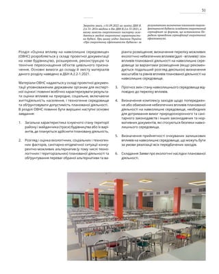 31
Зверніть увагу, з 01.09.2022 на заміну ДБН В.
2.6-31-2016 введено в дію ДБН В.2.6-31:2021, в
якому замість енергетичного паспорту скла-
даються зведені енергетичні характеристи-
ки будівлі. При цьому згідно Законом України
«Про енергетичну ефективність будівель» за
результатами визначення показників енергое-
фективності будівель складають енергетичний
сертифікат за формою, що встановлена По-
рядком проведення сертифікації енергетичної
ефективності.
Розділ «Оцінка впливу на навколишнє середовище»
(ОВНС) розробляється у складі проектної документації
на нове будівництво, розширення, реконструкцію та
технічне переоснащення об’єктів цивільного призна-
чення. Основні вимоги до складу й змісту матеріалів
даного розділу наведено в ДБН А.2.2-1:2021.
Матеріали ОВНС надаються у складі проектної докумен-
тації уповноваженим державним органам для експерт-
ної оцінки і повинні всебічно характеризувати результа-
ти оцінки впливів на природне, соціальне, включаючи
життєдіяльність населення, і техногенне середовище
та обґрунтовувати допустимість планованої діяльності.
В розділі ОВНС повинні бути вирішені наступні основні
завдання:
Загальна характеристика існуючого стану території
району і майданчика (траси) будівництва або їх варі-
антів, де планується здійснити плановану діяльність.
Розгляд і оцінка екологічних, соціальних і техноген-
них факторів, санітарно-епідемічної ситуації конку-
рентно-можливих альтернатив (у тому числі техно-
логічних і територіальних) планованої діяльності та
обґрунтування переваг обраної альтернативи та ва-
ріанта розміщення; визначення переліку можливих
екологічно небезпечних впливів (далі - впливів) і зон
впливів планованої діяльності на навколишнє сере-
довище за варіантами розміщення (якщо рекомен-
дується подальший розгляд декількох) визначення
масштабів та рівнів впливів планованої діяльності на
навколишнє середовище.
Прогноз змін стану навколишнього середовища від-
повідно до переліку впливів.
Визначення комплексу заходів щодо попереджен-
ня або обмеження небезпечних впливів планованої
діяльності на навколишнє середовище, необхідних
для дотримання вимог природоохоронного та сані-
тарного законодавств і інших законодавчих та нор-
мативних документів, які стосуються безпеки навко-
лишнього середовища.
Визначення прийнятності очікуваних залишкових
впливів на навколишнє середовище, що можуть бути
за умови реалізації всіх передбачених заходів.
Складання Заяви про екологічні наслідки планованої
діяльності.
1.
2.
3.
4.
5.
6.
 