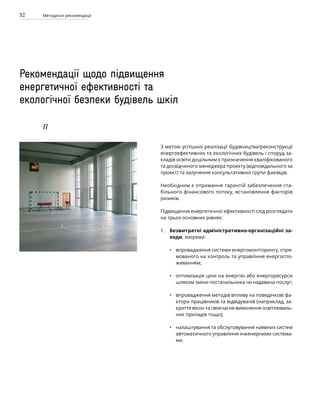 32 Методичні рекомендації
Рекомендації щодо підвищення
енергетичної ефективності та
екологічної безпеки будівель шкіл
IІ
З метою успішної реалізації будівництва/реконструкції
енергоефективних та екологічних будівель і споруд за-
кладів освіти доцільним є призначення кваліфікованого
та досвідченого менеджера проекту (відповідального за
проект) та залучення консультативної групи фахівців.
Необхідним є отримання гарантій забезпечення ста-
більного фінансового потоку, встановлення факторів
ризиків.
Підвищення енергетичної ефективності слід розглядати
на трьох основних рівнях:
Безвитратні адміністративно-організаційні за-
ходи, зокрема:
впровадження системи енергомоніторингу, спря-
мованого на контроль та управління енергоспо-
живанням;
оптимізація ціни на енергію або енергоресурси
шляхом зміни постачальника чи надавача послуг;
впровадження методів впливу на поведінкові фа-
ктори працівників та відвідувачів (наприклад, за-
криття вікон та своєчасне вимкнення освітлюваль-
них приладів тощо);
налаштування та обслуговування наявних систем
автоматичного управління інженерними система­
ми.
1.
•
•
•
•
 