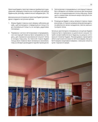 35
Орієнтація будівлі у просторі повинна прийматися із ура-
хуванням природно-кліматичних особливостей району
будівництва, рельєфу, наявної міської забудови (рис. 10).
Для визначення оптимальної орієнтації будівлі рекомен-
дуємо слідувати наступним крокам:
Форма будівлі повинна мати форму наближену до
кубу, щоб мінімізувати співвідношення площі стін
до опалювальної площі та, як наслідок, додаткових
тепловтрат.
Переважна частина світлопрозорих огороджуваль-
них конструкцій повинна бути направлена на пів-
день, для отримання максимальної кількості тепла
в холодну пору року. На північній стороні будівлі
площа вікон повинна бути мінімально можливою,
тому на ній варто розміщувати підсобні приміщення.
Світлопрозорі огороджувальні конструкції повинні
бути обладнані системами затінення для мінімізації
витрат на кондиціонування в теплу пору року. Окрім
цього, елементами затінення можуть виступати зе-
лені насадження.
Розміщення будівлі з менш вітряної сторони згідно
рози вітрів, зі сторони напрямку вітру рекомендуєть-
ся забезпечити зелені насадження, з метою зменши-
ти втрати тепла.
Загальна архітектурно-планувальна концепція будівлі
повинна бути спрямована на досягнення низьких по-
треб в енергозабезпеченні будинку за рахунок опти-
мальної геометрії будівлі. Рекомендовано проектувати
об’єкти ергономічної (простої обтічної) форми, без роз-
биття форми (згрупованої форми), з меншою кількість
кутів і порізаністю форм.
1.
2.
3.
4.
 