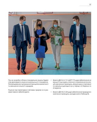 37
Під час розробки об’ємно-планувальних рішень будівлі
слід враховувати рішення внутрішнього планування.
Рекомендованим є дотримання принципів компактності
та зменшення кількості коридорів.
Рішення при проектуванні світлових прорізів та їх роз-
мірів повинні забезпечувати:
Вимоги ДБН Б.2.2-12 та ДСП 173 щодо забезпечення не
менше З год на день сонячного опромінення (інсоля-
ції) навчальних приміщень, фізкультурно-спортивної
та навчально-дослідної зон у період з 22 березня по
22 вересня.
Вимоги ДБН В.2.5-28 щодо забезпечення природного
освітлення приміщень закладів освіти (Таблиця 8).
•
•
 