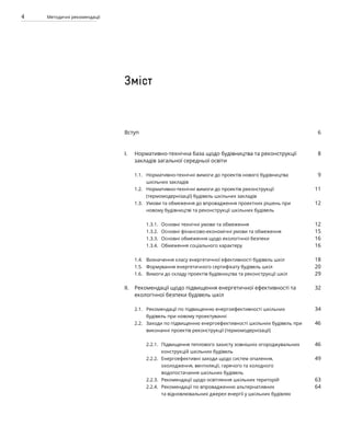 4 Методичні рекомендації
Вступ
Нормативно-технічна база щодо будівництва та реконструкції
закладів загальної середньої освіти
Нормативно-технічні вимоги до проектів нового будівництва
шкільних закладів
Нормативно-технічні вимоги до проектів реконструкції
(термомодернізації) будівель шкільних закладів
Умови та обмеження до впровадження проектних рішень при
новому будівництві та реконструкції шкільних будівель
Основні технічні умови та обмеження
Основні фінансово-економічні умови та обмеження
Основні обмеження щодо екологічної безпеки
Обмеження соціального характеру
Визначення класу енергетичної ефективності будівель шкіл
Формування енергетичного сертифікату будівель шкіл
Вимоги до складу проектів будівництва та реконструкції шкіл
Рекомендації щодо підвищення енергетичної ефективності та
екологічної безпеки будівель шкіл
Рекомендації по підвищенню енергоефективності шкільних
будівель при новому проектуванні
Заходи по підвищенню енергоефективності шкільних будівель при
виконанні проектів реконструкції (термомодернізації)
Підвищення теплового захисту зовнішніх огороджувальних
конструкцій шкільних будівель
Енергоефективні заходи щодо систем опалення,
охолодження, вентиляції, гарячого та холодного
водопостачання шкільних будівель
Рекомендації щодо освітлення шкільних територій
Рекомендації по впровадженню альтернативних
та відновлювальних джерел енергії у шкільних будівлях
6
8
9
11
12
12
15
16
16
18
20
29
32
34
46
46
49
63
64
I.
1.1.
1.2.
1.3.
1.3.1.
1.3.2.
1.3.3.
1.3.4.
1.4.
1.5.
1.6.
II.
2.1.
2.2.
2.2.1.
2.2.2.
2.2.3.
2.2.4.
Зміст
 