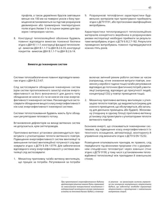 45
профілів, а також дерев’яних брусків завтовшки
менше ніж 100 мм на поверхні укосів з боку при-
міщення встановлюються на підставі розрахунків
двовимірних або тривимірних температурних
полів згідно Умови 3 та їх оцінки окремо для про-
зорих і непрозорих частин.
Конструкції теплоізоляційної оболонки будівель
повинні відповідати вимогам пожежної безпеки
згідно з ДБН В.1.1-7, конструкції фасадної теплоізоля-
ції - вимогам ДБН В.1.1-7 та ДБН В.2.6-33, конструкції
покриттів - вимогам ДБН В.1.1-7 та ДБН В.2.6-14.
Розрахункові теплофізичні характеристики буді-
вельних матеріалів при проектуванні приймають
згідно з ДСТУ 9191, або протоколами кваліфікаційних
випробувань.
Характеристики теплопровідності теплоізоляційних
матеріалів конкретного виробника в розрахункових
умовах експлуатації необхідно приймати за результа-
тами випробувань згідно з ДСТУ Б В.2.7-182. Результати
проведених випробувань повинні підтверджуватися
кожних п’ять років.
8.
Вимоги до інженерних систем
Системи теплозабезпечення повинні відповідати вимо-
гам згідно з ДБН В.2.5-67.
Слід застосовувати обладнання інженерних систем
(крім систем протипожежного захисту) класом енерго­
ефективності за його визначеності для даного типу
обладнання не нижче «С» та не нижче ніж клас енергое-
фективності інженерної системи. Рекомендується засто-
совувати обладнання вищого класу енергоефективності
ніж клас енергоефективності інженерної системи.
Системи теплоспоживання будівель мають бути облад-
нані регуляторами теплового потоку.
Встановлення дефлекторів на викиді витяжних систем
не допускається, крім сміттєпроводів.
Припливно-витяжні установки рекомендується про-
ектувати з утилізаторами теплоти витяжного повітря.
Підвищення енергоефективності систем вентиляції та
зменшення питомої вентиляційної потужності слід вра-
ховувати згідно з ДСТУ Б ЕN 13779. Для забезпечення
відповідного класу енергоефективності у системах вен-
тиляції слід застосовувати:
Механічну припливну та/або витяжну вентиляцію,
що працює за потреби. Регулювання за потреби
включає змінний режим роботи системи за часом
(наприклад, нічне зниження витрати повітря, зни-
ження у неробочі години тощо) та/або регулювання
відповідно до поточних (фактичних) потреб у венти-
ляції (наприклад, відповідно до присутності людей,
концентрації СО2 у повітрі приміщення тощо).
Механічну припливно-витяжну вентиляцію з утилі-
зацією теплоти повітря, що видаляється (окрему для
кожного приміщення, що обслуговується, або загаль-
ну для декількох приміщень або будівлі). Зблокова-
ну (поєднану в одному блоці) припливно-витяжну
установку слід проектувати з утилізаторами теплоти
витяжного повітря.
Економію енергії, що споживається інженерними сис-
темами, від підвищення класу енергоефективності їх
технічного оснащення, автоматизації, моніторингу й
управління слід визначати згідно з ДСТУ Б ЕN 15232.
Розміщення опалювальних приладів, як правило, слід
передбачати під віконними прорізами стін з урахуван-
ням специфічних тепловитрат через зовнішні стіни
згідно з ДСТУ 9190, у тому числі з установленням тепло-
відбивної теплоізоляції між приладами й зовнішньою
стіною.
При проектуванні енергоефективного будинку
архітектурні рішення повинні бути спрямовані
на максимальне використання позитивного і
нейтралізації негативного впливу зовнішнього
клімату на тепловий баланс будівлі,а інженер-
ні рішення - на організацію системи управлін-
ня та контролю внутрішнього мікроклімату
будівлі, що забезпечує необхідні параметри
мікроклімату в приміщеннях з найменшими
витратами енергії.
1.
2.
9.
 
