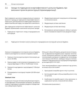46 Методичні рекомендації
2.2. Заходи по підвищенню енергоефективності шкільних будівель при
виконанні проектів реконструкції (термомодернізації)
Варто зауважити, що кожна споруда унікальна та вимагає
власного підходу до підвищення енергоефективності.
Окрім цього, для максимального ефекту варто використо-
вувати комплексний підхід, а не окремі його компоненти.
Для підвищення енергетичної ефективності шкільних
будівель обов’язковим є включення наступних заходів:
Підвищення термічного опору огороджувальних
конструкцій.
Модернізація зовнішніх та внутрішніх системи водо-
та теплопостачання.
Модернізація системи освітлення.
Модернізація системи вентиляції.
Встановлення автоматизованого обліку та регулю-
вання споживання енергетичних ресурсів та води.
Зовнішні огороджувальні конструкції шкільних будівель
повинні розглядатися за кожною складовою окремо:
Зовнішні стіни (на практиці втрати тепла можуть до­
сягати 30-40%).
Зовнішні двері та світлопрозорі огороджувальні кон­
струкції (відповідно 5-10% та 10-20% втрат тепла).
Перекриття над підвалом / над проїздами (7-10% втрат
тепла).
Огороджувальні конструкції покрівлі (20-30% втрат
тепла).
Зовнішні стіни
У зовнішніх стінах для теплової ізоляцій використовують-
ся сертифіковані теплоізоляційні матеріали, що вимагає
наявності відповідного документу виданого акредитова-
ною лабораторією України.
В більшості областей України, для досягнення оптималь-
них за Державними будівельними нормами теплотех-
нічних показників зовнішніх стін варто застосовувати
теплоізоляційні матеріали із коефіцієнтом теплопровід-
ності близько 0,05 Вт/м·К, необхідна товщина теплоізо-
ляційного шару визначається за розрахунком відповідно
до методики ДСТУ 9191:2021.
Типи теплоізоляційного шару в залежності від густини,
які можуть бути застосовані:
Одношарові (із виробів одного типу та густини).
Багатошарові (із двох та більше виробів, різного типу
чи густини).
Комбіновані (із виробів одного типу, виконаних із
шарів різної густини, сполучений між собою).
Оптимальними рішеннями є:
2.2.1. Підвищення теплового захисту зовнішніх огороджувальних конструкцій шкільних будівель
1.
2.
3.
4.
2.
3.
4.
5.
1.
1.
2.
3.
 
