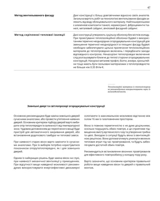 47
Метод вентильованого фасаду Дані конструкції є більш довговічними відносно своїх аналогів.
Загальна вартість робіт за технологією вентильованих фасадів за-
лежить від виду облицювального матеріалу. Найпоширенішими
є алюмінієві композитні панелі, керамограніт, фіброцементні па­
нелі, металевий сайдинг, вініловий фасадний сайдинг.
Метод скріпленої теплової ізоляції Дані конструкції утворюють суцільну оболонку без містків холоду.
При проектуванні теплоізоляційної оболонки будівлі з викорис-
танням термічно неоднорідних огороджувальних конструкцій для
зменшення термічної неоднорідності в площині фасаду будівлі
необхідно забезпечувати щільна прилягання теплоізоляційних
матеріалів до теплопровідних включень і передбачати заходи
відповідного контролю. Ненаскрізні теплопровідні включення
слід розташовувати ближче до теплої сторони огороджувальних
конструкцій. Наскрізні металеві профілі, болти, анкери, кронштей-
ни тощо мають бути ізольовані матеріалами з теплопровідністю
не більше ніж 0.35 Вт/м-К.
Теплоізоляційні матеріали із пінополістиролу
не рекомендується використовувати через їх
вогненебезпечність.
Зовнішні двері та світлопрозорі огороджувальні конструкції
Основною рекомендацією буде заміна зовнішніх дверей
сучасними аналогами, або провести утеплення наявних
дверей. Основним критерієм підбору дверей варто виби-
рати опір теплопередачі в залежності від температурної
зони. Чудовим доповненням до переліченого вище буде
пристрій для автоматичного закривання дверей, або
встановлення додаткового тамбура чи теплової завіси.
При наявності старих вікон варто замінити їх сучасни-
ми аналогами. При їх виборів потрібно користуватися
показником опорутеплопередачі, як і для зовнішніх
дверей.
Одним із найкращих рішень буде заміна вікон на глухі,
при наявності механічної вентиляції у приміщеннях.
При відсутності вище наведеної можливості рекомен-
дуємо використовувати енергоефективні двокамерні
склопакети із максимальною можливою відстанню між
склом 16 мм із газоповненим простором.
Вікна із повною герметичністю є не дуже доцільними,
оскільки порушують обмін повітря, а це сприятиме під-
вищенню вмісту вуглекислого газу та утворенню грибка
та цвілі. Виходом із ситуації будуть вікна із вентиляцій-
ною решіткою. Вони допомагатимуть уникнути великих
теплових втрат під час провітрювання, та будуть забез-
печувати достатній обмін повітря.
Рекомендується встановлення віконних провітрювачів
для ефективного повітрообміну у холодну пору року.
Варто зазначити, що основним критерієм правильної
роботи вище наведених вікон та дверей є правильний
монтаж.
 