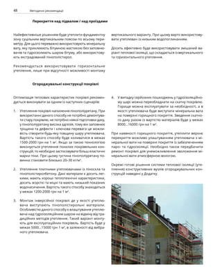 48 Методичні рекомендації
Перекриття над підвалом / над проїздами
Найефективніше рішенням буде утеплити фундаментну
зону суцільним вертикальним поясом по всьому пери-
метру. Для цього переважно використовують мінеральну
вату, яку приклеюють бітумною мастикою без заповню-
вачів та гідроізолюють шаром бітуму, або використову-
ють екстрадований пінополістирол.
Рекомендується використовувати горизонтальне
утеплення, лише при відсутності можливості монтажу
вертикального варіанту. При цьому варто використову-
вати утеплювач із низьким водопоглинанням.
Досить ефективно буде використовувати змішаний ва-
ріант теплової ізоляції, що складається із вертикального
та горизонтального утеплення.
Огороджувальні конструкції покрівлі
Оптимізація теплових характеристик покрівлі рекомен-
дується виконувати за одним із наступних сценаріїв:
Утеплення покрівлі напилення пінополіуретану. При
використанні даного способу не потрібно демонтува-
ти стару покрівлю, не потрібно ніякої підготовки даху,
у пінополіуретану висока адгезія, тому він заповнює
тріщини та дефекти і ключова перевага це можли-
вість створити будь-яку товщину шару утеплювача.
Вартість такого способу буде коливатися в межах
1500-2000 грн на 1 м2
. Якщо за такою технологією
виконується утеплення похилих покрівельних кон-
струкцій, то необхідно застосовувати більш еластичні
марки піни. При цьому густина пінополіуретану по-
винна становити близько 20–30 кг/м3
.
Утеплення плитними утеплювачами із піноскла та
пінополістиролбетону. Дані матеріали є досить лег-
кими, мають хороші теплотехнічні характеристики,
досить жорсткі та міцні та мають низький показник
водонасичення. Вартість такого способу знаходиться
у межах 1200-2000 грн на 1 м2
.
Монтаж інверсійної покрівлі де у якості утеплю-
вача виступають пінополістирольні матеріали.
Особливістю даного способу є влаштування утеплю­
вача над гідроізоляційним шаром на відміну від тра-
диційних методів утеплення. Такий варіант монту-
ють для експлуатаційних покрівель. Вартість буде у
межах 5000…15000 грн 1 м2
, в залежності від вибра-
ного утеплювача.
У випадку серйозних пошкоджень у гідроізоляційно-
му шарі можна переобладнати на скатну покрівлю.
Горище можна експлуатувати за необхідності, а в
якості утеплювача буде виступати мінеральна вата
на поверхні горищного покриття. Зведення скатно-
го даху разом із вартістю матеріалів буде у межах
8000…16000 грн на 1 м2
.
При наявності горищного покриття, утеплити верхнє
перекриття можливо улаштуванням утеплювача з мі-
неральної вати на поверхні покриття із забезпеченням
паро- та гідроізоляції. Необхідно також передбачити
ремонт покрівлі для унеможливлення зволоження мі-
неральної вати атмосферною вологою.
Окремі готові рішення системи теплової ізоляції (уте-
плення) конструктивних вузлів огороджувальних кон-
струкцій наведені у Додатку.
1.
2.
3.
4.
 