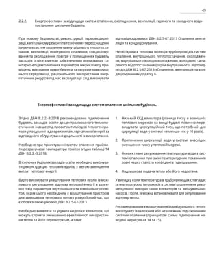 49
2.2.2. Енергоефективні заходи щодо систем опалення, охолодження, вентиляції, гарячого та холодного водо-
постачання шкільних будівель
При новому будівництві, реконструкції, термомодерні-
зації, капітальному ремонті та технічному переоснащенні
існуючих систем опалення та внутрішнього теплопоста-
чання, вентиляції, повітряного опалення, кондиціону-
вання та охолодження повітря у приміщеннях будівель
зак­
ладів освіти з метою забезпечення нормованих са-
нітарно-епідеміологічних параметрів мікроклімату при-
міщень, виконання вимог безпеки та охорони навколиш-
нього середовища, раціонального використання енер-
гетичних ресурсів під час експлуатації слід виконувати
відповідно до вимог ДБН В.2.5-67:2013 Опалення венти-
ляція та кондиціонування.
Необхідним є теплова ізоляція трубопроводів систем
опалення, внутрішнього теплопостачання, охолоджен-
ня, внутрішнього холодоохолодження, холодного та га-
рячого водопостачання (окрім внутрішнього) відповід­
но до ДБН В.2.5-67:2013 «Опалення, вентиляція та кон-
диціонування» Додатку Б.
Енергоефективні заходи щодо систем опалення шкільних будівель.
Згідно ДБН В.2.2.-3:2018 рекомендовано підключення
будівель закладів освіти до централізованого теплопо-
стачання, інакше слід проектувати місцеві теплогенера-
тори у поєднанні із джерелами альтернативної енергії за
відповідного обґрунтування доцільності їх використання.
Необхідно при проектуванні систем опалення прийма-
ти розрахункові температури повітря згідно таблиці 14
ДБН В.2.2.-3:2018.
В існуючих будівлях закладів освіти необхідно виконува-
ти реконструкцію теплових вузлів, з метою зменшення
витрат теплової енергії.
Варто виконувати улаштування теплових вузлів із мож-
ливістю регулювання відпуску теплової енергії в залеж-
ності від параметрів внутрішнього та зовнішнього пові-
тря, окрім цього необхідним є влаштування пристроїв
для зменшення теплового потоку у неробочий час, що
є обов’язковою умовою ДБН В.2.5-67-2013.
Необхідно виявляти та усувати недоліки елеватора, що
можуть сприяти зменшенню ефективності використан-
ня тепла та його перевитратам, а саме:
Низький ККД елеватора (різниця тиску в зовнішніх
теплових мережах на вводі будівлі повинна пере-
вищувати циркуляційний тиск, що потрібний для
циркуляції води у системі не менше ніж у 10 разів).
Припинення циркуляції води у системі внаслідок
зменшення тиску у тепловій мережі.
Неефективне регулювання температури води в сис-
темі опалення при зміні температурних показників
зовні через сталість коефіцієнта підмішування.
Надлишкова подача тепла або його недостача.
У випадку коли температура в трубопроводах співпадає
із температурою теплоносія в системі опалення не реко-
мендовано використання елеваторів та змішувальних
насосів. Проте, їх можна встановлювати для регулювання
відпуску тепла.
Рекомендованим є влаштування індивідуального тепло-
вого пункту із залежним або незалежним підключенням
системи опалення (принципові схеми підключення на-
ведені на рисунках 14 та 15).
1.
2.
3.
4.
 