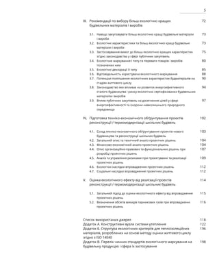 5
Рекомендації по вибору більш екологічно кращих
будівельних матеріалів і виробів
Навіщо закуповувати більш екологічно кращі будівельні матеріали
і вироби
Екологічні характеристики та більш екологічно кращі будівельні
матеріали і вироби
Застосовування вимог до більш екологічно кращих характеристик
згідно законодавства у сфері публічних закупівель
Екологічне маркування І типу та переваги товарів і виробів
позначених ним
Екологічні декларації ІІ типу
Відповідальність користувача екологічного маркування
Потенціал поліпшення екологічних характеристик будматеріалів на
стадіях життєвого циклу
Законодавство яке впливає на розвиток енергоефективного
сталого будівництва і ринку екологічно сертифікованих будівельних
матеріалів і виробів
Вплив публічних закупівель на досягнення цілей у сфері
енергоефективності та охорони навколишнього природного
середовища
Підготовка техніко-економічного обґрунтування проектів
реконструкції / термомодернізації шкільних будівель
Склад техніко-економічного обґрунтування проектів нового
будівництва та реконструкції шкільних будівель
Загальний опис та технічний аналіз проектних рішень
Фінансово-економічний аналіз проектних рішень
Опис організаційно-правових та функціональних рішень при
розробці проектних рішень
Аналіз та управління ризиками при проектуванні та реалізації
проектних рішень
Екологічні наслідки впровадження проектних рішень
Соціальні наслідки впровадження проектних рішень
Оцінка екологічного ефекту від реалізації проектів
реконструкції / термомодернізації шкільних будівель
Загальний підхід до оцінки екологічного ефекту від впровадження
проектних рішень
Визначення обсягів викидів парникових газів при впровадженні
проектних рішень
Список використаних джерел
Додаток А. Конструктивні вузли системи утеплення
Додаток Б. Структура екологічних критеріїв для теплоізоляційних
матеріалів, розроблених на основі методу оцінки життєвого циклу
згідно з ISO 14040
Додаток В. Перелік чинних стандартів екологічного маркування на
будівельну продукцію і сфера їх застосування
III.
3.1.
3.2.
3.3.
3.4.
3.5.
3.6.
3.7.
3.8.
3.9.
IV.
4.1.
4.2.
4.3.
4.4.
4.5.
4.6.
4.7.
V.
5.1.
5.2.
72
73
73
75
80
85
88
90
94
97
102
103
104
104
107
109
112
112
114
115
116
118
122
196
198
 