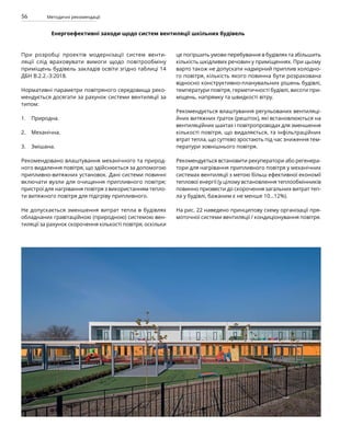 56 Методичні рекомендації
Енергоефективні заходи щодо систем вентиляції шкільних будівель
При розробці проектів модернізації систем венти-
ляції слід враховувати вимоги щодо повітрообміну
приміщень будівель закладів освіти згідно таблиці 14
ДБН В.2.2.-3:2018.
Нормативні параметри повітряного середовища реко-
мендується досягати за рахунок системи вентиляції за
типом:
Природна.
Механічна.
Змішана.
Рекомендовано влаштування механічного та природ-
ного видалення повітря, що здійснюється за допомогою
припливно-витяжних установок. Дані системи повинні
включати вузли для очищення припливного повітря;
пристрої для нагрівання повітря з використанням тепло-
ти витяжного повітря для підігріву припливного.
Не допускається зменшення витрат тепла в будівлях
обладнаних гравітаційною (природною) системою вен-
тиляції за рахунок скорочення кількості повітря, оскільки
це погіршить умови перебування в будівлях та збільшить
кількість шкідливих речовин у приміщеннях. При цьому
варто також не допускати надмірний приплив холодно-
го повітря, кількість якого повинна бути розрахована
відносно конструктивно-планувальних рішень будівлі,
температури повітря, герметичності будівлі, висоти при-
міщень, напрямку та швидкості вітру.
Рекомендується влаштування регульованих вентиляці-
йних витяжних ґраток (решіток), які встановлюються на
вентиляційних шахтах і повітропроводах для зменшення
кількості повітря, що видаляється, та інфільтраційних
втрат тепла, що суттєво зростають під час зниження тем­
ператури зовнішнього повітря.
Рекомендується встановити рекуператори або регенера-
тори для нагрівання припливного повітря у механічних
системах вентиляції з метою більш ефективної економії
теплової енергії (у цілому встановлення теплообмінників
повинно призвести до скорочення загальних витрат теп­
ла у будівлі, бажаним є не менше 10…12%).
На рис. 22 наведено принципову схему організації пря-
моточної системи вентиляції / кондиціонування повітря.
1.
2.
3.
 