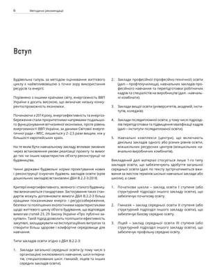 6 Методичні рекомендації
Будівельна галузь за методом оцінювання життєвого
циклу є найвпливовішою з точки зору використання
ресурсів та енергії.
Порівняно з іншими країнами світу, енергоємність ВВП
України є досить високою, що визначає низьку конку-
рентоспроможність економіки.
Починаючи з 2014 року, енергоефективність та енергоз-
береження стали пріоритетними напрямами подальшо-
го функціонування вітчизняної економіки, проте рівень
енергоємності ВВП України, за даними Світової енерге-
тичної ради –WEC, лишається у 2-2,5 рази вищим, ніж у
більшості європейських країн.
На те яким бути навчальному закладу впливає змовник
через встановлення умови реалізації проекту та вимог
до тих чи інших характеристик об'єкту реконструкції чи
будівництва.
Чинні державні будівельні норми проектування нових
і реконструкції існуючих будівель закладів освіти (крім
дошкільних закладів) встановлені ДБН В.2.2-3:2018.
Критерії енергоефективного, зеленого і сталого будівниц-
тва визначаються стандартами. Застосування таких стан-
дартів можуть доповнювати вимоги ДБН В.2.2-3 більш
кращими показниками енерго- і ресурсозбереження,
безпеки та поліпшених екологічними характеристиками
щодо життєвого циклу об’єкта будування, що відповідає
вимогам статей 23, 29 Закону України «Про публічні за-
купівлі». Такій підхід дозволить поліпшити ефективність
закупівлі, заощаджувати на експлуатаційних витратах та
створити більш здорове і комфортне середовище для
навчання.
Типи закладів освіти згідно з ДБН В.2.2-3:
Заклади загальної середньої освіти (у тому числі з
організацією інклюзивного навчання, шкіл-інтерна-
тів, спеціалізованих шкіл: гімназій, ліцеїв та інших
середніх закладів освіти).
Заклади професійної (професійно-технічної) освіти
(далі – профтехучилища), навчальних закладів про-
фесійного навчання та перепідготовки робітничих
кадрів та спеціалістів на виробництві (далі - навчаль-
ні комбінати).
Заклади вищої освіти (університетів, академій, інсти-
тутів, коледжів).
Заклади післядипломної освіти, у тому числі підрозді-
лів перепідготовки та підвищення кваліфікації кадрів
(далі –інститути післядипломної освіти).
Навчальні комплекси (центри), що включають
декілька закладів одного або різних рівнів освіти,
міжшкільних ресурсних центрів (міжшкільних на-
вчально-виробничих комбінатів).
Викладений далі матеріал стосується лише 1-го типу
закладів освіти, що забезпечують здобуття загальної
середньої освіти (далі по тексту зустрічатиметься вжи-
вання за змістом термінів шкільні навчальні заклади або
школи), а саме:
Початкова школа – заклад освіти I ступеня (або
структурний підрозділ іншого закладу освіти), що
забезпечує початкову освіту.
Гімназія – заклад середньої освіти II ступеня (або
структурний підрозділ іншого закладу освіти), що
забезпечує базову середню освіту.
Ліцей – заклад середньої освіти III ступеня (або
структурний підрозділ іншого закладу освіти), що
забезпечує профільну середню освіту.
1.
2.
3.
4.
5.
1.
2.
3.
Вступ
 