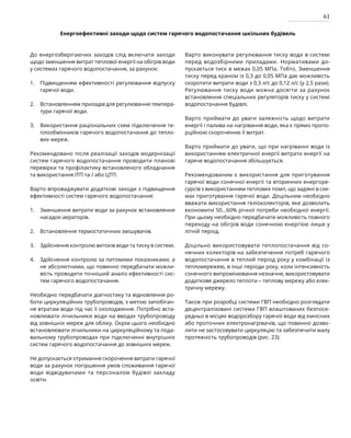 61
Енергоефективні заходи щодо систем гарячого водопостачання шкільних будівель
До енергозберігаючих заходів слід включати заходи
щодо зменшення витрат теплової енергії на обігрів води
у системах гарячого водопостачання, за рахунок:
Підвищенням ефективності регулювання відпуску
гарячої води.
Встановленням приладів для регулювання темпера-
тури гарячої води.
Використання раціональних схем підключення те-
плообмінників гарячого водопостачання до тепло-
вих мереж.
Рекомендовано після реалізації заходів модернізації
систем гарячого водопостачання проводити планові
перевірки та профілактику встановленого обладнання
та використання ІТП та / або ЦТП.
Варто впроваджувати додаткові заходи з підвищення
ефективності систем гарячого водопостачання:
Зменшення витрати води за рахунок встановлення
насадок-аераторів.
Встановлення термостатичних змішувачів.
Здійснення контролю витоків води та тиску в системі.
Здійснення контролю за питомими показниками, а
не абсолютними, що повинно передбачати можли-
вість проводити точніший аналіз ефективності сис-
тем гарячого водопостачання.
Необхідно передбачати діагностику та відновлення ро-
боти циркуляційних трубопроводів, з метою запобіган-
ня втратам води під час її охолодження. Потрібно вста-
новлювати лічильники води на вводах трубопроводу
від зовнішніх мереж для обліку. Окрім цього необхідно
встановлювати лічильники на циркуляційному та пода-
вальному трубопроводах при підключенні внутрішніх
систем гарячого водопостачання до зовнішніх мереж.
Не допускається отримання скорочення витрати гарячої
води за рахунок погіршення умов споживання гарячої
води відвідувачами та персоналом будівлі закладу
ос­
віти.
Варто виконувати регулювання тиску води в системі
перед водозбірними приладами. Нормативами до-
пускається тиск в межах 0,05 МПа. Тобто, Зменшення
тиску перед краном із 0,3 до 0,05 МПа дає можливість
скоротити витрати води з 0,3 л/с до 0,12 л/с (у 2,5 рази).
Регулювання тиску води можна досягти за рахунок
встановлення спеціальних регуляторів тиску у системі
водопостачання будівлі.
Варто приймати до уваги залежність щодо витрати
енергії і палива на нагрівання води, яка є прямо пропо-
рційною скороченню її витрат.
Варто приймати до уваги, що при нагріванні води із
використанням електричної енергії витрати енергії на
гаряче водопостачання збільшується.
Рекомендованим є використання для приготування
гарячої води сонячної енергії та вторинних енергоре-
сурсів з використанням теплових помп, що задіяні в схе-
мах приготування гарячої води. Доцільним необхідно
вважати використання геліоколекторів, яке дозволить
економити 50…60% річної потреби необхідної енергії.
При цьому необхідно передбачати можливість повного
переходу на обігрів води сонячною енергією лише у
літній період.
Доцільно використовувати теплопостачання від со-
нячних колекторів на забезпечення потреб гарячого
водопостачання в теплий період року у комбінації із
тепломережею, в інші періоди року, коли інтенсивність
сонячного випромінювання незначне, використовувати
додаткове джерело теплоти – теплову мережу або елек-
тричну мережу.
Також при розробці системи ГВП необхідно розглядати
децентралізовані системи ГВП влаштованих безпосе-
редньо в місцях водорозбору гарячої води від ємнісних
або проточних електронагрівачів, що повинно дозво-
лити не застосовувати циркуляцію та забезпечити малу
протяжність трубопроводів (рис. 23).
1.
2.
3.
1.
2.
3.
4.
 
