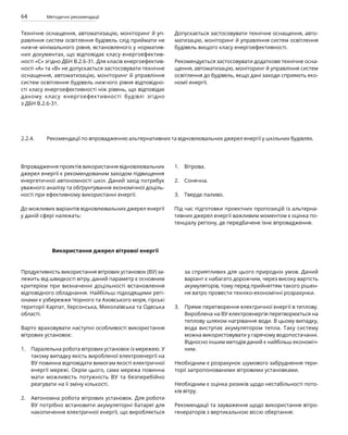 64 Методичні рекомендації
Технічне оснащення, автоматизацію, моніторинг й уп­
равління систем освітлення будівель слід приймати не
нижче мінімального рівня, встановленого у норматив-
них документах, що відповідає класу енергоефектив-
ності «С» згідно ДБН В.2.6-31. Для класів енергоефектив-
ності «А» та «В» не допускається застосовувати технічне
оснащення, автоматизацію, моніторинг й управління
систем освітлення будівель нижчого рівня відповідно-
сті класу енергоефективності ніж рівень, що відповідає
даному класу енергоефективності будівлі згідно
з ДБН В.2.6-31.
Допускається застосовувати технічне оснащення, авто-
матизацію, моніторинг й управління систем освітлення
будівель вищого класу енергоефективності.
Рекомендується застосовувати додаткове технічне осна-
щення, автоматизацію, моніторинг й управління систем
освітлення до будівель, якщо дані заходи сприяють еко-
номії енергії.
2.2.4. Рекомендації по впровадженню альтернативних та відновлювальних джерел енергії у шкільних будівлях.
Впровадження проектів використання відновлювальних
джерел енергії є рекомендованим заходом підвищення
енергетичної автономності шкіл. Даний захід потребує
уважного аналізу та обґрунтування економічної доціль-
ності при ефективному використанні енергії.
До можливих варіантів відновлювальних джерел енергії
у даній сфері належать:
Вітрова.
Сонячна.
Тверде паливо.
Під час підготовки проектних пропозицій із альтерна-
тивних джерел енергії важливим моментом є оцінка по-
тенціалу регіону, де передбачене їхнє впровадження.
1.
2.
3.
Використання джерел вітрової енергії
Продуктивність використання вітрових установок (ВУ) за-
лежить від швидкості вітру, даний параметр є основним
критерієм при визначенні доцільності встановлення
відповідного обладнання. Найбільш підходящими регі-
онами є узбережжя Чорного та Азовського моря, гірські
території Карпат, Херсонська, Миколаївська та Одеська
області.
Варто враховувати наступні особливості використання
вітрових установок:
Паралельна робота вітрових установок із мережею. У
такому випадку якість виробленої електроенергії на
ВУ повинна відповідати вимогам якості електричної
енергії мережі. Окрім цього, сама мережа повинна
мати можливість потужність ВУ та безперебійно
реагувати на її зміну кількості.
Автономна робота вітрових установок. Для роботи
ВУ потрібно встановити акумуляторні батареї для
накопичення електричної енергії, що виробляється
за сприятливих для цього природніх умов. Даний
варіант є набагато дорожчим, через високу вартість
акумуляторів, тому перед прийняттям такого рішен-
ня ватро провести техніко-економічні розрахунки.
Пряме перетворення електричної енергії в теплову.
Вироблена на ВУ електроенергія перетворюється на
теплову шляхом нагрівання води. В цьому випадку,
вода виступає акумулятором тепла. Таку систему
можна використовувати у гарячому водопостачан­
ні.
Відносно іншим методів даний є найбільш економіч-
ним.
Необхідним є розрахунок шумового забруднення тери-
торії запропонованими вітровими установками.
Необхідним є оцінка ризиків щодо нестабільності пото-
ків вітру.
Рекомендації та зауваження щодо використання вітро-
генераторів з вертикальною віссю обертання:
1.
2.
3.
 