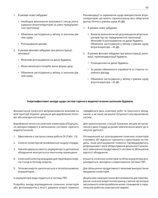 65
В умовах нової забудови:
Необхідне визначення можливості і місця розта-
шування вітрогенераторів на рівні передпроек-
тної пропозиції.
Обмежене застосування у зв’язку зі значним рів-
нем шуму.
Розташування дахове.
В умовах фонової забудови при реконструкції,
реновації:
Можливе розташування на дахах будівель.
Може виникнути потреба зміни форми даху.
Обмежене застосування у зв’язку зі значним рів-
нем шуму.
Рекомендації та зауваження щодо використання вітро-
генераторів, що мають горизонтальну вісь обертання
(ротор Оніпко з рівнем шума 45 ДБ)
В умовах нової забудови:
Вимагає визначення місця розміщення вітрогене-
раторів під час передпроектної пропозиції.
Можливе їх розташування на дахах будівель.
Обмежене застосування у зв’язку з рівнем шуму
вітрогенератора – 45 ДБ.
В умовах фонової забудови при реконструкції, рено-
вації, термомодернізації будівель:
Розміщенням на дахах будівель.
За умови обмеженого сприйняття зі сторони го-
ловного фасаду.
Обмежене застосування у зв’язку з рівнем шуму
вітрогенератора – 45 ДБ.
•
•
•
•
•
•
•
•
•
•
Енергоефективні заходи щодо систем гарячого водопостачання шкільних будівель
Використання сонячного випромінювання можливе на
всій території України і доцільне для вироблення тепло-
вої або електричної енергії.
Вироблення теплоти в сонячних колекторах (СК) доціль-
но використовувати в автономних системах гарячого
водопостачання.
Ефективною є наступна схема роботи СК (Табл. 13):
Сонячні колектори встановлюються на даху споруди.
Накопичувальна ємність (акумулятор) та допоміжне
обладнання монтуються в технічному приміщенні.
Сонячний колектор впродовж дня перетворює енер-
гію Сонця в теплову енергію.
Теплова енергія накопичується в теплоізольованих
акумуляторах.
Із акумуляторів вода подається в систему ГВП.
Розробка заходу впровадження сонячних колекторів
або фотоелементів у якості джерела енергії повинно
передбачати весь комплекс робіт та технічного облад-
нання, а не лише загальної потужності альтернативних
систем.
Для малопотужних станцій бажаним місцем встанов-
лення є дахи споруд за умови забезпечення вимог до їх
несучої здатності.
Оптимальний кут розташування сонячних колекторів
становить 45° відносно горизонту з орієнтацією на пів-
день. Інше розташування повинно підтверджуватись
розрахунками і мати обґрунтування доцільності можли-
вого зменшення продуктивності системи та збільшення
вартості обладнання.
Кількість сонячних колекторів та об’єм акумулятора роз-
раховуються, виходячи з навантаження системи ГВП.
Для збільшення продуктивності можливе використання
вакуумних колекторів.
Доцільним є використання фотоелементів для перетво-
рення сонячної енергії в електричну з метою організації
автономного електрозабезпечення споживачів із пара-
лельною роботою електричної мережі.
1.
2.
3.
4.
5.
1.
2.
1.
2.
 
