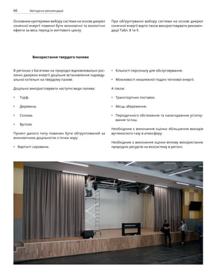 66 Методичні рекомендації
Використання твердого палива
В регіонах з багатими на природні відновлювальні рос-
линні джерела енергії доцільне встановлення індивіду-
альної котельні на твердому паливі.
Доцільно використовувати наступні види палива:
Торф.
Деревина.
Солома.
Вугілля.
Проект даного типу повинен бути обґрунтований за
економічною доцільністю з точки зору:
Вартості сировини.
Кількості персоналу для обслуговування.
Можливості незалежної подачі теплової енергії.
А також:
Транспортних поставок.
Місць збереження.
Періодичного обстеження та налагодження устатку-
вання та інш.
Необхідним є виконання оцінки збільшення викидів
вуглекислого газу в атмосферу.
Необхідним є виконання оцінки впливу використання
природніх ресурсів на екосистему в регіоні.
•
•
•
•
•
•
•
•
•
•
Основним критеріями вибору системи на основі джерел
сонячної енергії повинні бути економічні та екологічні
ефекти за весь період їх життєвого циклу.
При обґрунтуванні вибору системи на основі джерел
сонячної енергії варто також використовувати рекомен-
дації Табл. 8 та 9.
 