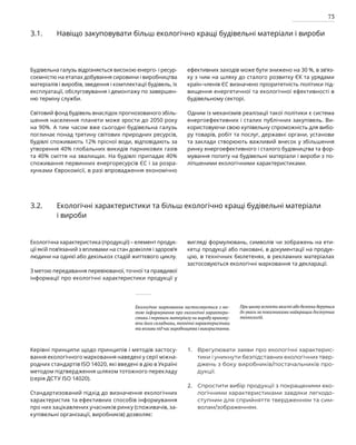 73
Керівні принципи щодо принципів і методів застосу-
вання екологічного марковання наведені у серії міжна-
родних стандартів ISO 14020, які введені в дію в Україні
методом підтвердження шляхом тотожного перекладу
(серія ДСТУ ISO 14020).
Стандартизований підхід до визначення екологічних
характеристик та ефективних способів інформування
про них зацікавлених учасників ринку (споживачів, за­
купівельні організації, виробників) дозволяє:
Врегулювати заяви про екологічні характерис­
тики і уникнути безпідставних екологічних твер­
джень з боку виробників/постачальників про­
дукції.
Спростити вибір продукції з покращеними еко­
логічними характеристиками завдяки легкодо­
ступним для сприйняття твердженням та сим­
волам/зображенням.
3.1. Навіщо закуповувати більш екологічно кращі будівельні матеріали і вироби
Будівельна галузь відрізняється високою енерго- і ресур­
соємністю на етапах добування сировини і вироб­
ництва
матеріалів і виробів, зведення і комплектації бу­
дівель, їх
експлуатації, обслуговування і демонтажу по завершен-
ню терміну служби.
Світовий фонд будівель внаслідок прогнозованого збіль-
шення населення планети може зрости до 2050 року
на 90%. А тим часом вже сьогодні будівельна галузь
поглинає понад третину світових природних ресурсів,
будівлі споживають 12% прісної води, відповідають за
утворення 40% глобальних викидів парникових газів
та 40% сміття на звалищах. На будівлі припадає 40%
споживання первинних енергоресурсів ЄС і за розра-
хунками Єврокомісії, в разі впровадження економічно
ефективних заходів може бути знижено на 30 %, в зв’яз-
ку з чим на шляху до сталого розвитку ЄК та урядами
країн-членів ЄС визначено пріоритетність політики під­
вищення енергетичної та екологічної ефективності в
будівельному секторі.
Одним із механізмів реалізації такої політики є система
енергоефективних і сталих публічних закупівель. Ви­
користовуючи свою купівельну спроможність для вибо-
ру товарів, робіт та послуг, державні органи, установи
та заклади створюють важливий внесок у збільшення
ринку енергоефективного і сталого будівництва та фор-
мування попиту на будівельні матеріали і вироби з по-
ліпшеними екологічними характеристиками.
3.2. Екологічні характеристики та більш екологічно кращі будівельні матеріали
і вироби
Екологічна характеристика (продукції) – елемент продук-
ції якій пов’язаний з впливами на стан довкілля і здоров’я
людини на однієї або декількох стадій життєвого циклу.
З метою передавання перевіюваної, точної та правдивої
інформації про екологічні характеристики продукції у
вигляді формулювань, символів чи зображень на ети-
кетці продукції або паковані, в документації на продук-
цію, в технічних бюлетенях, в рекламних матеріалах
застосовуються екологічні марковання та декларації.
Екологічне марковання застосовується з ме-
тою інформування про екологічні характери-
стики і переваги матеріалу чи виробу врахову-
ючи його складники, технічні характеристики
та впливи під час виробництва і використання.
При цьому аспекти якості або безпеки беруться
до уваги за показниками найкращих доступних
технологій.
1.
2.
 