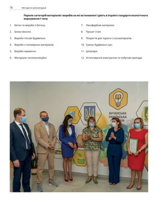 76 Методичні рекомендації
Перелік категорій матеріалів і виробів на які встановлені і діють в Україні стандарти екологічного
маркування І типу
Бетон та вироби з бетону.
Блоки віконні.
Вироби гіпсові будівельні.
Вироби з полімерних матеріалів.
Вироби керамічні.
Матеріали теплоізоляційні.
Лакофарбові матеріали.
Прокат сталі.
Покриття для підлоги з лісоматеріалів.
Суміші будівельні сухі.
Шпалери.
Устатковання електричне та побутові прилади.
1.
2.
3.
4.
5.
6.
7.
8.
9.
10.
11.
12.
 