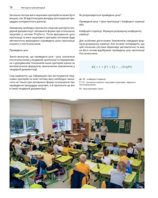78 Методичні рекомендації
Загальна питома вага нецінових критеріїв не може бути
вищою, ніж 30 відсотків (крім випадку застосування про-
цедури конкурентного діалогу).
Замовнику необхідно прописати нецінові критерії в тен-
дерній документації і заповнити форми при оголошенні
закупівлі у системі ProZorro. Після врахування ціни
пропозиції та ваги нецінового критерію системою буде
автоматично вирахувана «приведена ціна» пропозиції
кожного з постачальників.
Приведена ціна
Закон визначає, що приведена ціна - ціна, зазначена
постачальником у тендерній пропозиції та перерахова-
на з урахуванням показників інших критеріїв оцінки за
математичною формулою, визначеною замовником у
тендерній документації.
Слід зауважити, що інформацію про застосування неці-
нових критеріїв та їхню питому вагу необхідно зазна-
чити не тільки при заповненні форми оголошення про
проведення процедури закупівлі, а й прописати це все
в самій тендерній документації.
Як розраховується приведена ціна?
Приведена ціна = Ціна пропозиції / Коефіцієнт корекції
(КК)
Коефіцієнт корекції. Формула розрахунку коефіцієнту
корекції
Для особливо допитливих Замовників наводимо фор-
мулу розрахунку корекції. Але хочемо попередити, що
цей показник система обраховує автоматично та вже
на його основі відображає приведену ціну пропозиції
Постачальника.
КК = 1 + (F1 + F2 + ...+Fn)/PV
Де: КК - коефіцієнт корекції.
F1..Fn - значення кожного нецінового критерію, обраного
постачальником.
PV - вага критерію “Ціна”.
 