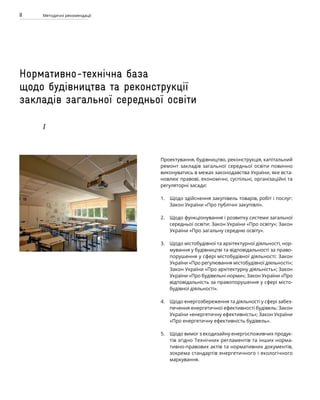 8 Методичні рекомендації
Нормативно-технічна база
щодо будівництва та реконструкції
закладів загальної середньої освіти
I
Проектування, будівництво, реконструкція, капітальний
ремонт закладів загальної середньої освіти повинно
виконуватись в межах законодавства України, яке вста-
новлює правові, економічні, суспільні, організаційні та
регуляторні засади:
Щодо здійснення закупівель товарів, робіт і послуг:
Закон України «Про публічні закупівлі».
Щодо функціонування і розвитку системи загальної
середньої освіти: Закон України «Про освіту»; Закон
України «Про загальну середню освіту».
Щодо містобудівної та архітектурної діяльності, нор-
мування у будівництві та відповідальності за право-
порушення у сфері містобудівної діяльності: Закон
України «Про регулювання містобудівної діяльності»;
Закон України «Про архітектурну діяльність»; Закон
України «Про будівельні норми»; Закон України «Про
відповідальність за правопорушення у сфері місто-
будівної діяльності».
Щодо енергозбереження та діяльності у сфері забез-
печення енергетичної ефективності будівель: Закон
України «енергетичну ефективність»; Закон України
«Про енергетичну ефективність будівель».
Щодо вимог з екодизайну енергоспоживчих продук­
тів згідно Технічних регламентів та інших норма-
тивно-правових актів та нормативних документів,
зокрема стандартів енергетичного і екологічного
маркування.
1.
2.
3.
4.
5.
 