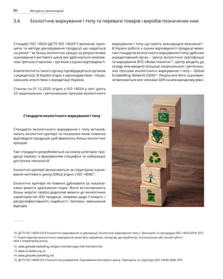 80 Методичні рекомендації
3.4. Екологічне маркування І типу та переваги товарів і виробів позначених ним
Стандарт ISO 14024 (ДСТУ ISO 1402410
) визначає прин-
ципи та методи декларування продукції що надається
на ринок11
як більш екологічно кращої за результатами
оцінювання її життєвого циклу яке здійснюється незалеж-
ною третьою стороною – органом з оцінки відповідності.
Компетентність такого органу підтверджується органом
з акредитації. В Україні згідно з законодавством – Націо-
нальним агентством з акредитації України.
Станом на 01.12.2020 згідно з ISO 14024 у світі діють
23 національних і регіональних програм екологічного
маркування І типу що мають міжнародне визнання12
.
В Україні роботи з оцінки відповідності продукції вимо-
гам стандартів екологічного маркування І типу здійснює
акредитований орган – Центр екологічної сертифікації
та маркування ВГО «Жива планета»13
. Центр входить до
складу міжнародної асоціації національних і регіональ-
них програм екологічного маркування І типу – Global
Ecolabelling Network (GEN)14
. Результати його оцінюван-
ня визнаються між членами GEN на міжнародному рівні.
10. ДСТУ ISO 14024:2018 Екологічні марковання та декларації. Екологічне марковання типу I. Принципи та процедури (ISO 14024:2018, IDT).
11. Користувачем екологічного маркування може бути виробник, імпортер, дистриб’ютор, постачальник або інший суб’єкт,
якій є оператором ринку.
12. www.globalecolabelling.net/gen-members/gen-full-members-list
13. www.ecolabel.org.ua
14. www.globalecolabelling.net
15. ДСТУ ISO 14040:2013 Екологічне управління. Оцінювання життєвого циклу. Принципи та структура (ISO 14040:2006, IDT)
Стандарти екологічного маркування І типу
Стандарти екологічного маркування І типу встанов-
люють екологічні критерії та показники яким повинна
відповідати продукція щоб вважатись більш екологічно
кращою.
Такі стандарти розробляються на кожну категорію про-
дукції окремо, із врахуванням специфіки та найкращих
доступних технологій.
Екологічні критерії визначаються за структурою оціню-
вання життєвого циклу (ОЖЦ) згідно з ISO 1404015
.
Екологічні критерії не повинні дублювати за показни-
ками вимоги державних норм. Вони встановлюють
більш жорсткі та(або) додаткові вимоги до екологічних
характеристик (ЕХ) продукції, зокрема щодо її енерго- і
ресурсоефективності, надійності і безпеки, зменшення
відходів.
 