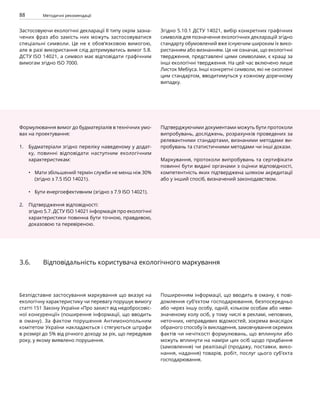 88 Методичні рекомендації
Застосовуючи екологічні декларації ІІ типу окрім зазна-
чених фраз або замість них можуть застосовуватися
спеціальні символи. Це не є обов’язковою вимогою,
але в разі використання слід дотримуватись вимог 5.8.
ДСТУ ISO 14021, а символ має відповідати графічним
вимогам згідно ISO 7000.
Згідно 5.10.1 ДСТУ 14021, вибір конкретних графічних
символів для позначення екологічних декларацій згідно
стандарту обумовлений вже існуючим широким їх вико-
ристанням або визнанням. Це не означає, що екологічні
твердження, представлені цими символами, є кращі за
інші екологічні твердження. На цей час включено лише
Листок Мебіуса. Інші конкретні символи, які не охоплені
цим стандартом, вводитимуться у кожному доречному
випадку.
•
•
1.
2.
3.6. Відповідальність користувача екологічного маркування
Безпідставне застосування маркування що вказує на
екологічну характеристику чи перевагу порушує вимогу
статті 151 Закону України «Про захист від недобросовіс-
ної конкуренції» (поширення інформації, що вводить
в оману). За фактом порушення Антимонопольним
комітетом України накладаються і стягуються штрафи
в розмірі до 5% від річного доходу за рік, що передував
року, у якому виявлено порушення.
Поширенням інформації, що вводить в оману, є пові-
домлення суб’єктом господарювання, безпосередньо
або через іншу особу, одній, кільком особам або неви-
значеному колу осіб, у тому числі в рекламі, неповних,
неточних, неправдивих відомостей, зокрема внаслідок
обраного способу їх викладення, замовчування окремих
фактів чи нечіткості формулювань, що вплинули або
можуть вплинути на наміри цих осіб щодо придбання
(замовлення) чи реалізації (продажу, поставки, вико-
нання, надання) товарів, робіт, послуг цього суб’єкта
господарювання.
Формулювання вимог до будматеріалів в технічних умо-
вах на проектування:
Будматеріали згідно переліку наведеному у додат-
ку, повинні відповідати наступним екологічним
характеристикам:
Мати збільшений термін служби не менш ніж 30%
(згідно з 7.5 ISO 14021).
Бути енергоефективним (згідно з 7.9 ISO 14021).
Підтвердження відповідності:
згідно 5.7. ДСТУ ISO 14021 інформація про екологічні
характеристики повинна бути точною, правдивою,
доказовою та перевіреною.
Підтверджуючими документами можуть бути протоколи
випробувань, досліджень, розрахунків проведених за
релевантними стандартами, визнаними методами ви-
пробувань та статистичними методами чи інші докази.
Маркування, протоколи випробувань та сертифікати
повинні бути видані органами з оцінки відповідності,
компетентність яких підтверджена шляхом акредитації
або у інший спосіб, визначений законодавством.
 