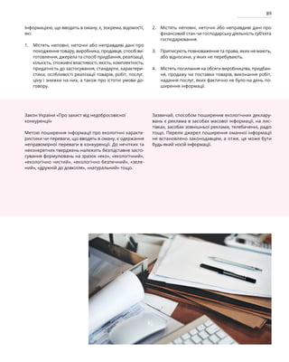 89
Інформацією, що вводить в оману, є, зокрема, відомості,
які:
Містять неповні, неточні або неправдиві дані про
походження товару, виробника, продавця, спосіб ви-
готовлення, джерела та спосіб придбання, реалізації,
кількість, споживчі властивості, якість, комплектність,
придатність до застосування, стандарти, характери-
стики, особливості реалізації товарів, робіт, послуг,
ціну і знижки на них, а також про істотні умови до-
говору.
Містять неповні, неточні або неправдиві дані про
фінансовий стан чи господарську діяльність суб’єкта
господарювання.
Приписують повноваження та права, яких не мають,
або відносини, у яких не перебувають.
Містять посилання на обсяги виробництва, придбан-
ня, продажу чи поставки товарів, виконання робіт,
надання послуг, яких фактично не було на день по-
ширення інформації.
Закон України «Про захист від недобросовісної
конкуренції»
Метою поширення інформації про екологічні характе-
ристики чи переваги, що вводять в оману, є одержання
неправомірної переваги в конкуренції. До нечітких та
неконкретних тверджень належить безпідставне засто-
сування формулювань на зразок «еко», «екологічний»,
«екологічно чистий», «екологічно безпечний», «зеле-
ний», «дружній до довкілля», «натуральний» тощо.
Зазвичай, способом поширення екологічних деклару-
вань є реклама в засобах масової інформації, на лис-
тівках, засобах зовнішньої реклами, телебаченні, радіо
тощо. Перелік джерел поширення оманної інформації
не встановлено законодавцем, а отже, це може бути
будь-який носій інформації.
1.
2.
3.
4.
 