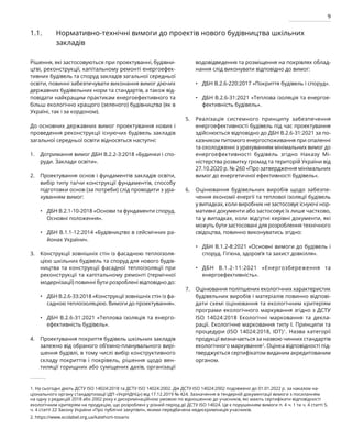 9
1.1. Нормативно-технічні вимоги до проектів нового будівництва шкільних
закладів
Рішення, які застосовуються при проектуванні, будівни-
цтві, реконструкції, капітальному ремонті енергоефек-
тивних будівель та споруд закладів загальної середньої
освіти, повинні забезпечувати виконання вимог діючих
державних будівельних норм та стандартів, а також від-
повідати найкращим практикам енергоефективного та
більш екологічно кращого (зеленого) будівництва (як в
Україні, так і за кордоном).
До основних державних вимог проектування нових і
проведення реконструкції існуючих будівель закладів
загальної середньої освіти відносяться наступні:
Дотримання вимог ДБН В.2.2-3:2018 «Будинки і спо-
руди. Заклади освіти».
Проектування основ і фундаментів закладів освіти,
вибір типу та/чи конструкції фундаментів, способу
підготовки основ (за потреби) слід проводити з ура-
хуванням вимог:
ДБН В.2.1-10-2018 «Основи та фундаменти споруд.
Основні положення».
ДБН В.1.1-12:2014 «Будівництво в сейсмічних ра-
йонах України».
Конструкції зовнішніх стін із фасадною теплоізоля-
цією шкільних будівель та споруд для нового будів-
ництва та конструкції фасадної теплоізоляції при
реконструкції та капітальному ремонті (термічної
модернізації) повинні бути розроблені відповідно до:
ДБН В.2.6-33:2018 «Конструкції зовнішніх стін із фа-
садною теплоізоляцією. Вимоги до проектування».
ДБН В.2.6-31:2021 «Теплова ізоляція та енерго­
ефективність будівель».
Проектування покриття будівель шкільних закладів
залежно від обраного об’ємно-планувального вирі-
шення будівлі, в тому числі вибір конструктивного
складу покриттів і покрівель, рішення щодо вен-
тиляції горищних або суміщених дахів, організації
водовідведення та розміщення на покрівлях облад-
нання слід виконувати відповідно до вимог:
ДБН В.2.6-220:2017 «Покриття будівель і споруд».
ДБН В.2.6-31:2021 «Теплова ізоляція та енергое-
фективність будівель».
Реалізація системного принципу забезпечення
енергоефективності будівель під час проектування
здійснюється відповідно до ДБН В.2.6-31:2021 за по-
казником питомого енергоспоживання при опаленні
та охолодженні з урахуванням мінімальних вимог до
енергоефективності будівель згідно Наказу Мі­
ністерства розвитку громад та територій України від
27.10.2020 р. № 260 «Про затвердження мінімальних
вимог до енергетичної ефективності будівель».
Оцінювання будівельних виробів щодо забезпе-
чення економії енергії та теплової ізоляції будівель
у випадках, коли виробник не застосовує існуючі нор-
мативні документи або застосовує їх лише частково,
та у випадках, коли відсутні керівні документи, які
можуть бути застосовані для розроблення технічного
свідоцтва, повинно виконуватись згідно:
ДБН В.1.2-8:2021 «Основні вимоги до будівель і
споруд. Гігієна, здоров’я та захист довкілля».
ДБН В.1.2-11:2021 «Енергозбереження та
енергоефективність».
Оцінювання поліпшених екологічних характеристик
будівельних виробів і матеріалів повинно відпові-
дати схемі оцінювання та екологічним критеріям
програми екологічного маркування згідно з ДСТУ
ISO 14024:2018 Екологічні марковання та декла-
рації. Екологічне марковання типу I. Принципи та
процедури (ISO 14024:2018, IDT)1
. Назва категорії
продукції визначається за назвою чинних стандартів
екологічного маркування2
. Оцінка відповідності під-
тверджується сертифікатом виданим акредитованим
органом.
•
•
•
•
•
•
1.
2.
3.
4.
5.
6.
7.
•
•
1. На сьогодні діють ДСТУ ISO 14024:2018 та ДСТУ ISO 14024:2002. Дія ДСТУ ISO 14024:2002 подовжено до 01.01.2022 р. за наказом на-
ціонального органу стандартизації (ДП «УкрНДНЦ») від 17.12.2019 № 424. Зазначення в тендерній документації вимоги з посиланням
на одну з редакцій 2018 або 2002 року є дискримінаційною умовою по відношенню до учасників, які мають сертифікати відповідності
екологічним критеріям на продукцію, що розроблені у різний період дії ДСТУ ISO 14024. Це є порушенням вимоги п. 4 ч. 1 та ч. 4 статті 5,
ч. 4 статті 22 Закону України «Про публічні закупівлі», якими передбачена недискримінація учасників.
2. https://www.ecolabel.org.ua/katehorii-tovariv
 