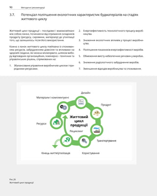 90 Методичні рекомендації
3.7. Потенціал поліпшення екологічних характеристик будматеріалів на стадіях
життєвого циклу
Життєвий цикл продукції – послідовні і взаємозв’язані
між собою ланки, починаючи від отримання складників
продукту (ресурсу, сировини, матеріалу) до утилізації
того, що залишилось після його використання.
Кожна з ланок життєвого циклу пов’язана із споживан-
ням ресурсів, забрудненням довкілля та впливами на
здоров’я людини, які можна мінімізувати, шляхом вибо-
ру відповідних організаційних, інженерно – технічних та
управлінських рішень, спрямованих на:
Збалансоване управління виробничим циклом і при-
родними ресурсами.
Енергоефективність технологічного процесу вироб-
ництва.
Зниження екологічних впливів у процесі виробни-
цтва.
Поліпшення показників енергоефективності виробів.
Обмеження вмісту небезпечних речовин у виробах.
Зниження радіологічного забруднення виробів.
Зменшення відходів виробництва та споживання.
Рис.26
Життєвий цикл продукції
Ресурси
Матеріали і комплектуючі
Дизайн
Продукт
Транспортування
Користування
Кінець життя/утилізація
Життєвий
цикл
продукції
Рециклинг
1.
2.
3.
4.
5.
6.
7.
 