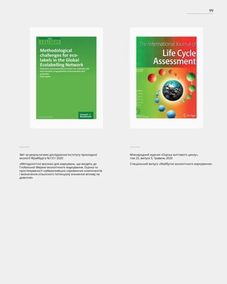 99
Звіт за результатами дослідження Інституту прикладної
екології Фрайбурга №131/ 2020
«Методологічні виклики для маркувань, що входять до
Глобальної Мережі екологічного маркування. Оцінка та
простежуваності найважливіших сировинних компонентів
і визначення кількісного потенціалу зниження впливу на
довкілля»
Міжнародний журнал «Оцінка життєвого циклу»,
том 25, випуск 5, травень 2020
Спеціальний випуск «Майбутнє екологічного маркування»
 