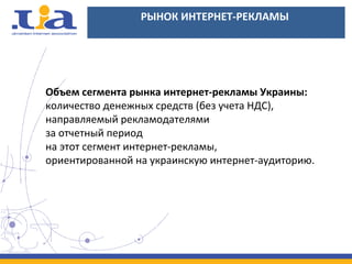 РЫНОК ИНТЕРНЕТ-РЕКЛАМЫ
Объем сегмента рынка интернет-рекламы Украины:
количество денежных средств (без учета НДС),
направляемый рекламодателями
за отчетный период
на этот сегмент интернет-рекламы,
ориентированной на украинскую интернет-аудиторию.
 