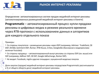 РЫНОК ИНТЕРНЕТ-РЕКЛАМЫ
Определение автоматизированных систем продаж медийной интернет-рекламы
(автоматизированных размещений медийной интернет-рекламы в Уанете)
Programmatic – автоматизированный процесс купли-продажи
рекламы в цифровых медиа в режиме реального времени
через RTB-протокол с использованием данных и алгоритмов
для каждого отдельного показа
Примеры:
• Со стороны покупателя – размещение рекламы через DSP (например, Admixer TradeDesk, C8
DSP, DV360, GetIntent DSP, Rontar, RTB House, Criteo, GoogleAds (баннерная и видеореклама
включая Youtube))
• Со стороны продавца – автоматизированный выкуп рекламы со стороны DSP (см. выше) или
SSP (например, AdRiver SSP, C8 SSP, Google AdExchange, Rontar SSP).
• Не входит: Facebook, mgid и другие площадки с аукционной моделью покупок
Доля закупок (продаж) медийной интернет-рекламы посредством Programmatic рассчитывается
в % от общего оборота денег медийной интернет-рекламы.
 
