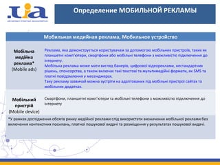 Определение МОБИЛЬНОЙ РЕКЛАМЫ
Мобильная медийная реклама, Мобильное устройство
Мобільна
медійна
реклама*
(Mobile ads)
Реклама, яка демонструється користувачам за допомогою мобільних пристроїв, таких як
планшетні комп'ютери, смартфони або мобільні телефони з можливістю підключення до
інтернету.
Мобільна реклама може мати вигляд банерів, цифрової відеореклами, нестандартних
рішень, спонсорства, а також включає такі текстові та мультимедійні формати, як SMS та
платні повідомлення у месенджерах.
Таку рекламу зазвичай можна зустріти на адаптованих під мобільні пристрої сайтах та
мобільних додатках.
Мобільний
пристрій
(Mobile device)
Смартфони, планшетні комп’ютери та мобільні телефони з можливістю підключення до
інтернету
*У рамках дослідження обсягів ринку медійної реклами слід використати визначення мобільної реклами без
включення контекстних посилань, платної пошукової видачі та розміщення у результатах пошукової видачі.
 