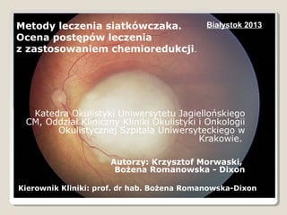 Metody leczenia siatkówczaka.
Ocena postępów leczenia
z zastosowaniem chemioredukcji.

Białystok 2013

Katedra Okulistyki Uniwersytetu Jagiellońskiego
CM, Oddział Kliniczny Kliniki Okulistyki i Onkologii
Okulistycznej Szpitala Uniwersyteckiego w
Krakowie.
Autorzy: Krzysztof Morwaski,
Bożena Romanowska - Dixon
Kierownik Kliniki: prof. dr hab. Bożena Romanowska-Dixon

 