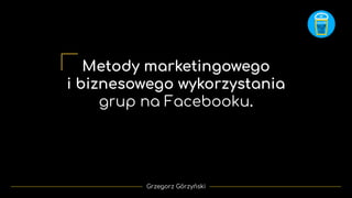 Metody marketingowego
i biznesowego wykorzystania
grup na Facebooku.
Grzegorz Górzyński
 
