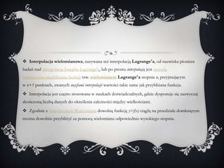  Interpolacja wielomianowa, nazywana też interpolacją Lagrange'a, od nazwiska pioniera
badań nad interpolacją Josepha Lagrange'a, lub po prostu interpolacją jest metodą
numeryczną przybliżania funkcji tzw. wielomianem Lagrange'a stopnia n, przyjmującym
w n+1 punktach, zwanych węzłami interpolacji wartości takie same jak przybliżana funkcja.
 Interpolacja jest często stosowana w naukach doświadczalnych, gdzie dysponuje się zazwyczaj
skończoną liczbą danych do określenia zależności między wielkościami.
 Zgodnie z twierdzeniem Weierstrassa dowolną funkcję y=f(x) ciągłą na przedziale domkniętym
można dowolnie przybliżyć za pomocą wielomianu odpowiednio wysokiego stopnia.
 
