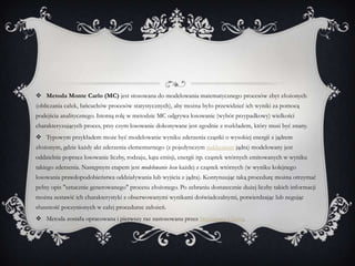  Metoda Monte Carlo (MC) jest stosowana do modelowania matematycznego procesów zbyt złożonych
(obliczania całek, łańcuchów procesów statystycznych), aby można było przewidzieć ich wyniki za pomocą
podejścia analitycznego. Istotną rolę w metodzie MC odgrywa losowanie (wybór przypadkowy) wielkości
charakteryzujących proces, przy czym losowanie dokonywane jest zgodnie z rozkładem, który musi być znany.
 Typowym przykładem może być modelowanie wyniku zderzenia cząstki o wysokiej energii z jądrem
złożonym, gdzie każdy akt zderzenia elementarnego (z pojedynczym nukleonem jądra) modelowany jest
oddzielnie poprzez losowanie liczby, rodzaju, kąta emisji, energii itp. cząstek wtórnych emitowanych w wyniku
takiego zderzenia. Następnym etapem jest modelowanie losu każdej z cząstek wtórnych (w wyniku kolejnego
losowania prawdopodobieństwa oddziaływania lub wyjścia z jądra). Kontynuując taką procedurę można otrzymać
pełny opis "sztucznie generowanego" procesu złożonego. Po zebraniu dostatecznie dużej liczby takich informacji
można zestawić ich charakterystyki z obserwowanymi wynikami doświadczalnymi, potwierdzając lub negując
słuszność poczynionych w całej procedurze założeń.
 Metoda została opracowana i pierwszy raz zastosowana przez Stanisława Ulama.
 