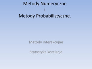 Metody Numeryczne
          i
Metody Probabilistyczne.




    Metody interakcyjne

     Statystyka korelacje
 