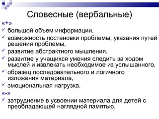 Словесные (вербальные)
«+»
 большой объем информации,
 возможность постановки проблемы, указания путей
решения проблемы,
 развитие абстрактного мышления.
 развитие у учащихся умения следить за ходом
мыслей и извлекать необходимое из услышанного,
 образец последовательного и логичного
изложения материала,
 эмоциональная нагрузка.
«-»
 затруднение в усвоении материала для детей с
преобладающей наглядной памятью.
 